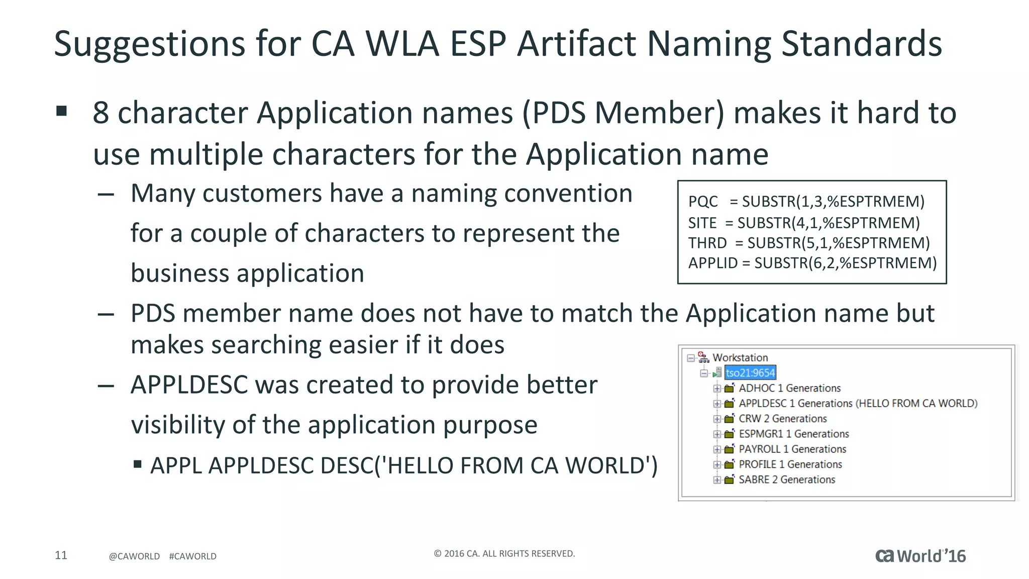 11 ©	2016	CA.	ALL	RIGHTS	RESERVED.@CAWORLD				#CAWORLD
Suggestions	for	CA	WLA	ESP	Artifact	Naming	Standards
§ 8	character	Application	names	(PDS	Member)	makes	it	hard	to	
use	multiple	characters	for	the	Application	name
– Many	customers	have	a	naming	convention	
for	a	couple	of	characters	to	represent	the	
business	application
– PDS	member	name	does	not	have	to	match	the	Application	name	but	
makes	searching	easier	if	it	does
– APPLDESC	was	created	to	provide	better	
visibility	of	the	application	purpose
§ APPL	APPLDESC	DESC('HELLO	FROM	CA	WORLD')
PQC =	SUBSTR(1,3,%ESPTRMEM)
SITE =	SUBSTR(4,1,%ESPTRMEM)
THRD =	SUBSTR(5,1,%ESPTRMEM)
APPLID	=	SUBSTR(6,2,%ESPTRMEM)
 