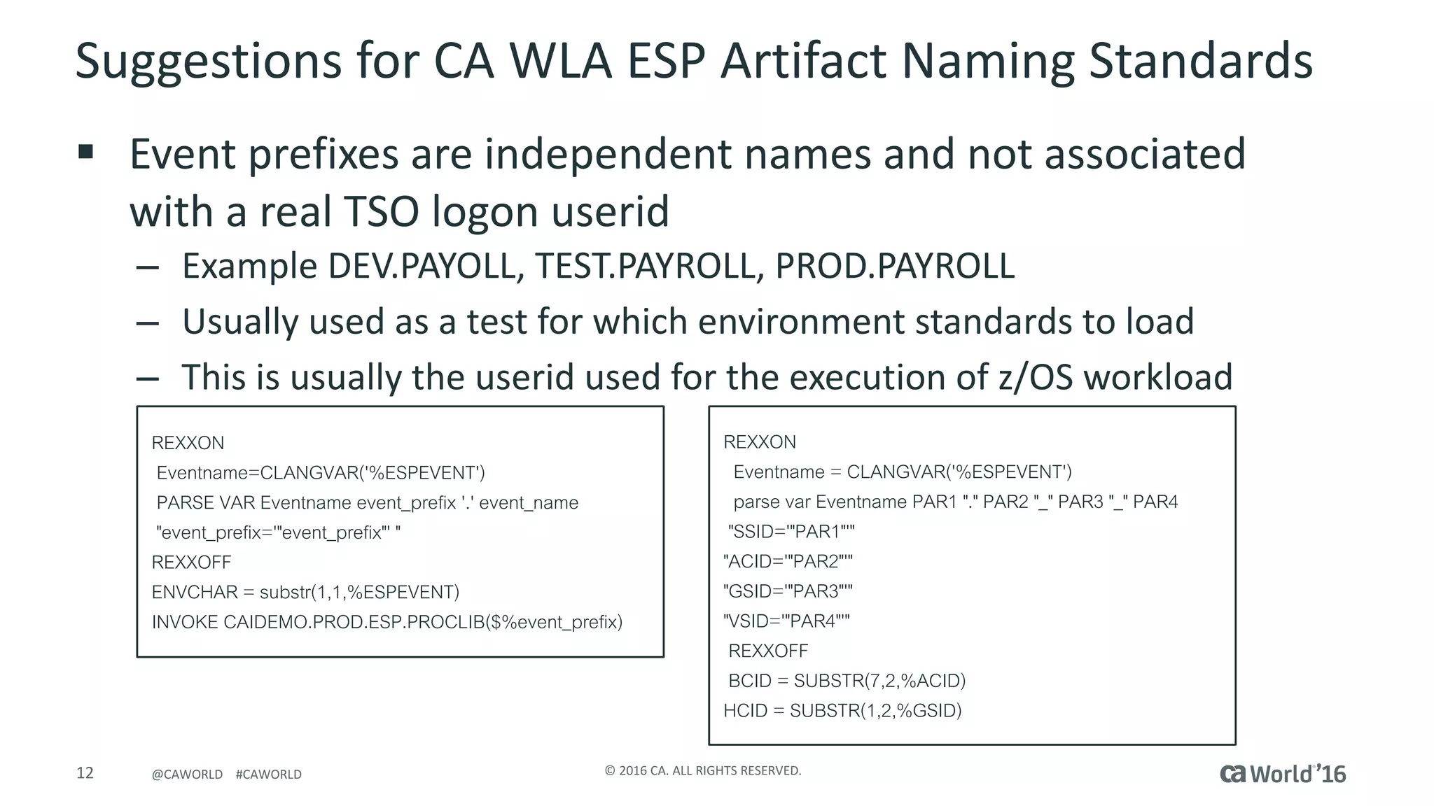 12 ©	2016	CA.	ALL	RIGHTS	RESERVED.@CAWORLD				#CAWORLD
Suggestions	for	CA	WLA	ESP	Artifact	Naming	Standards
§ Event	prefixes	are	independent	names	and	not	associated	
with	a	real	TSO	logon	userid
– Example	DEV.PAYOLL,	TEST.PAYROLL,	PROD.PAYROLL
– Usually	used	as	a	test	for	which	environment	standards	to	load
– This	is	usually	the	userid used	for	the	execution	of	z/OS	workload
REXXON
Eventname=CLANGVAR('%ESPEVENT')
PARSE VAR Eventname event_prefix '.' event_name
"event_prefix='"event_prefix"' "
REXXOFF
ENVCHAR = substr(1,1,%ESPEVENT)
INVOKE CAIDEMO.PROD.ESP.PROCLIB($%event_prefix)
REXXON
Eventname = CLANGVAR('%ESPEVENT')
parse var Eventname PAR1 "." PAR2 "_" PAR3 "_" PAR4
"SSID='"PAR1"'"
"ACID='"PAR2"'"
"GSID='"PAR3"'"
"VSID='"PAR4"'"
REXXOFF
BCID = SUBSTR(7,2,%ACID)
HCID = SUBSTR(1,2,%GSID)
 