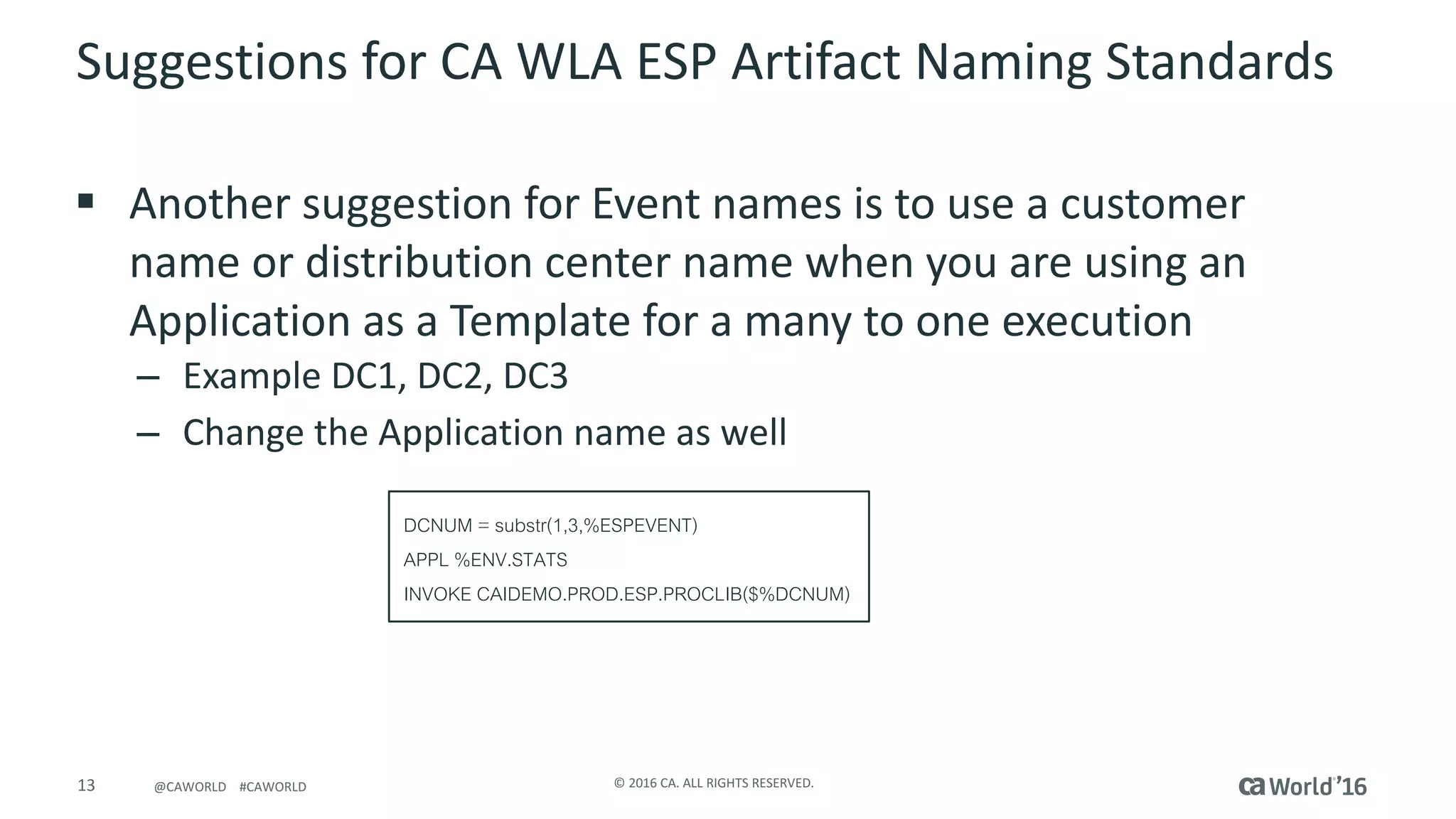 13 ©	2016	CA.	ALL	RIGHTS	RESERVED.@CAWORLD				#CAWORLD
Suggestions	for	CA	WLA	ESP	Artifact	Naming	Standards
§ Another	suggestion	for	Event	names	is	to	use	a	customer	
name	or	distribution	center	name	when	you	are	using	an	
Application	as	a	Template	for	a	many	to	one	execution
– Example	DC1,	DC2,	DC3
– Change	the	Application	name	as	well
DCNUM = substr(1,3,%ESPEVENT)
APPL %ENV.STATS
INVOKE CAIDEMO.PROD.ESP.PROCLIB($%DCNUM)
 
