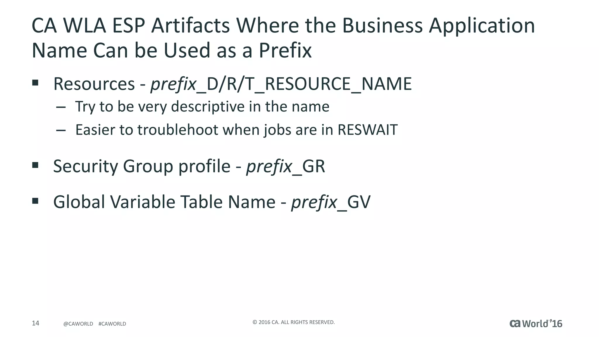 14 ©	2016	CA.	ALL	RIGHTS	RESERVED.@CAWORLD				#CAWORLD
CA	WLA	ESP	Artifacts	Where	the	Business	Application	
Name	Can	be	Used	as	a	Prefix
§ Resources	- prefix_D/R/T_RESOURCE_NAME
– Try	to	be	very	descriptive	in	the	name
– Easier	to	troublehoot when	jobs	are	in	RESWAIT
§ Security	Group	profile	- prefix_GR
§ Global	Variable	Table	Name	- prefix_GV
 