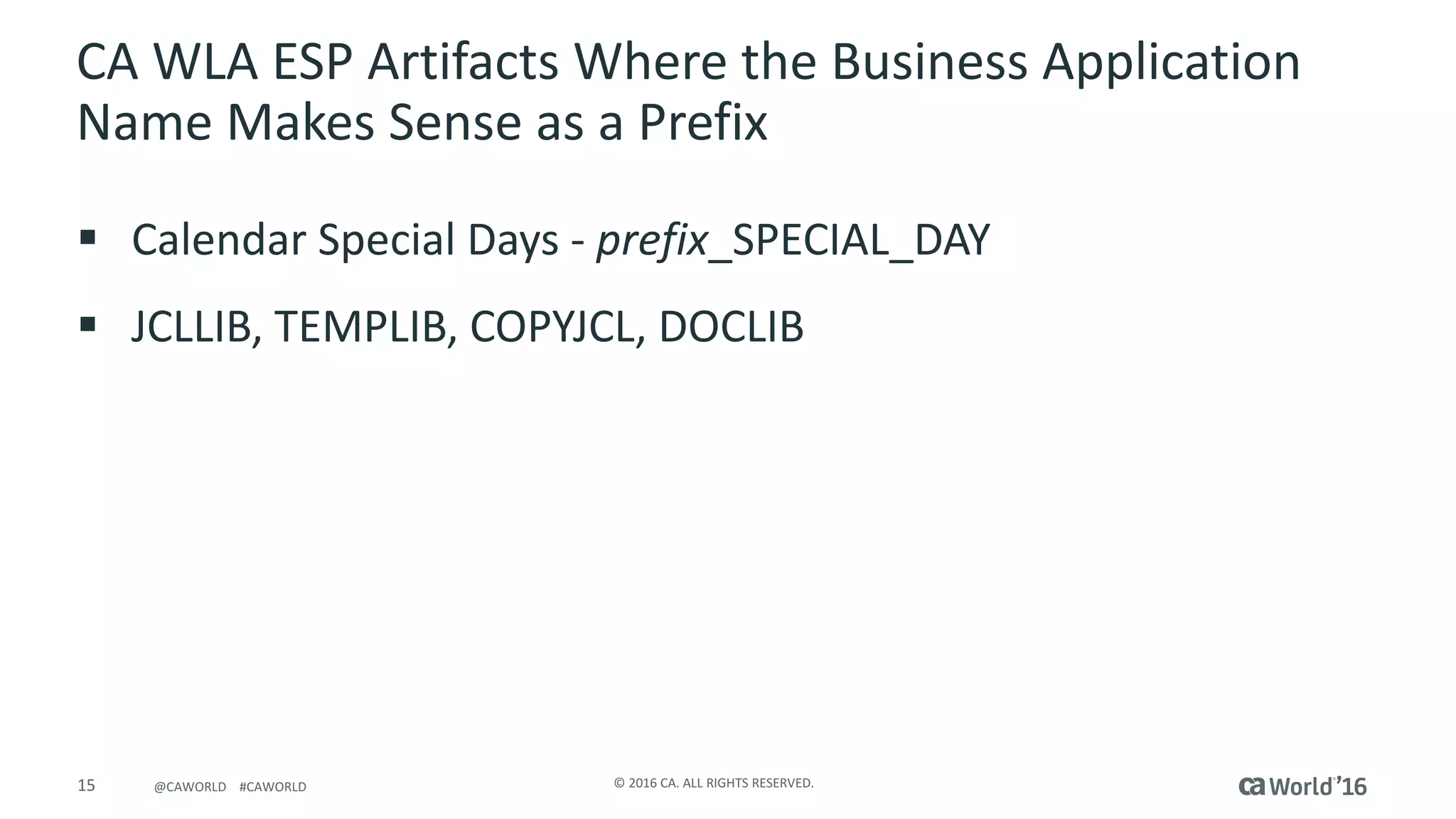 15 ©	2016	CA.	ALL	RIGHTS	RESERVED.@CAWORLD				#CAWORLD
CA	WLA	ESP	Artifacts	Where	the	Business	Application	
Name	Makes	Sense	as	a	Prefix
§ Calendar	Special	Days	- prefix_SPECIAL_DAY
§ JCLLIB,	TEMPLIB,	COPYJCL,	DOCLIB
 