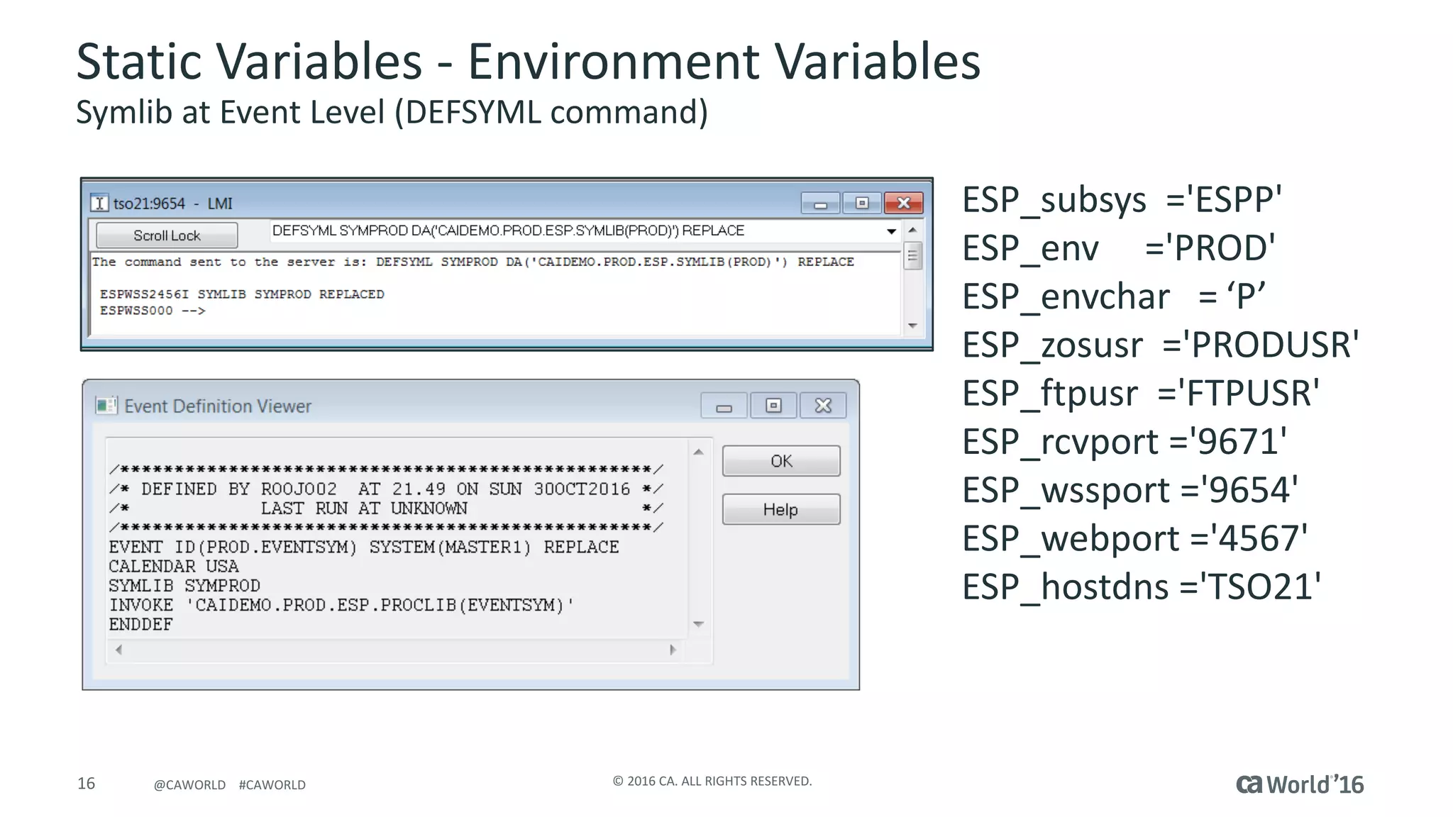 16 ©	2016	CA.	ALL	RIGHTS	RESERVED.@CAWORLD				#CAWORLD
Static	Variables	- Environment	Variables
Symlib at	Event	Level	(DEFSYML	command)
ESP_subsys ='ESPP'						
ESP_env ='PROD'	
ESP_envchar = ‘P’
ESP_zosusr ='PRODUSR'			
ESP_ftpusr ='FTPUSR'				
ESP_rcvport ='9671'						
ESP_wssport ='9654'						
ESP_webport ='4567'						
ESP_hostdns ='TSO21'	
 