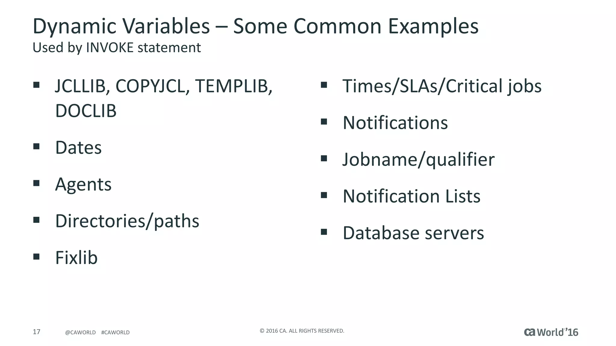 17 ©	2016	CA.	ALL	RIGHTS	RESERVED.@CAWORLD				#CAWORLD
Dynamic	Variables	– Some	Common	Examples
Used	by	INVOKE	statement
§ JCLLIB,	COPYJCL,	TEMPLIB,	
DOCLIB
§ Dates
§ Agents
§ Directories/paths
§ Fixlib
§ Times/SLAs/Critical	jobs
§ Notifications
§ Jobname/qualifier
§ Notification	Lists
§ Database	servers
 