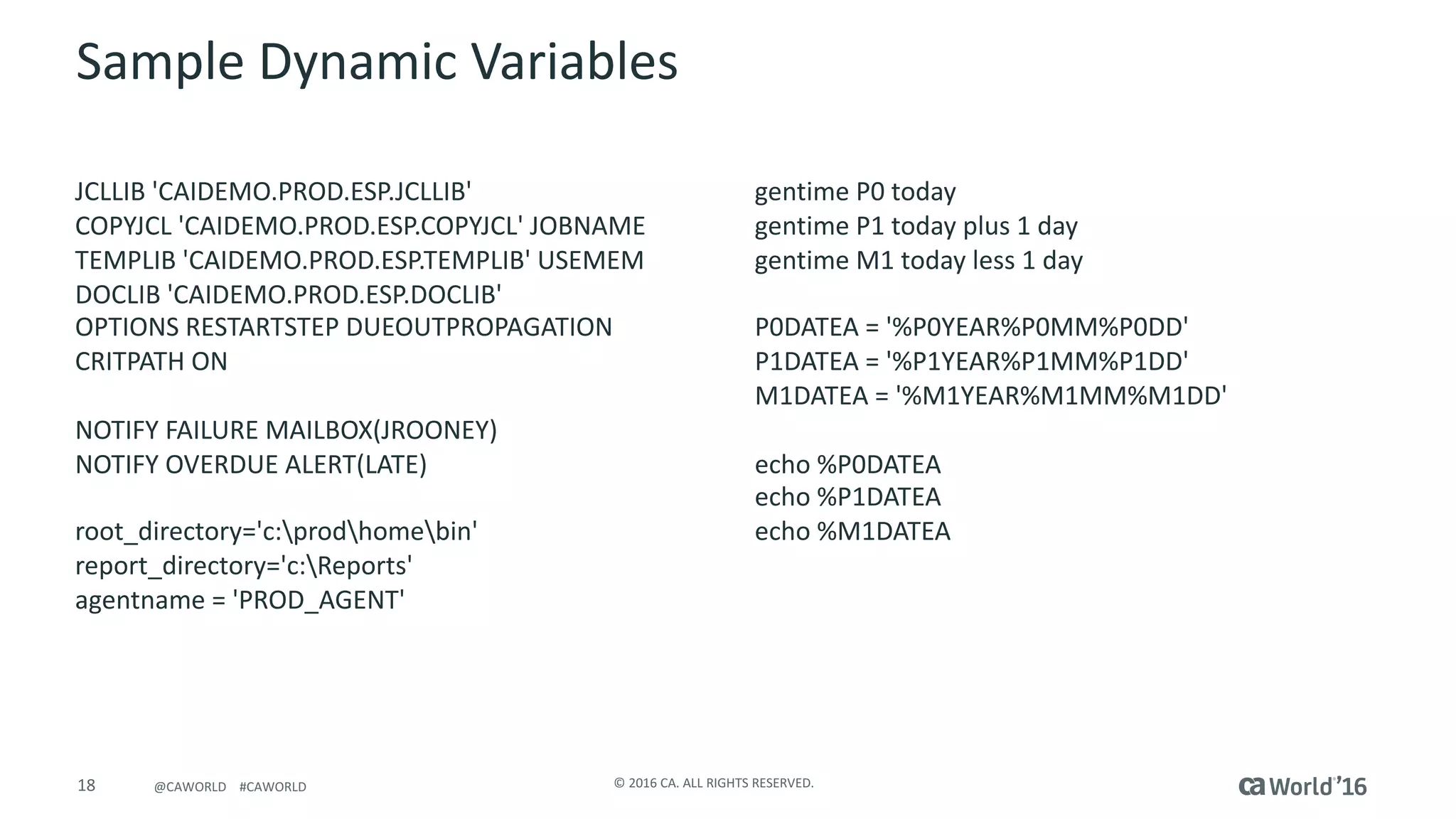 18 ©	2016	CA.	ALL	RIGHTS	RESERVED.@CAWORLD				#CAWORLD
Sample	Dynamic	Variables
JCLLIB	'CAIDEMO.PROD.ESP.JCLLIB'											
COPYJCL	'CAIDEMO.PROD.ESP.COPYJCL'	JOBNAME	
TEMPLIB	'CAIDEMO.PROD.ESP.TEMPLIB'	USEMEM		
DOCLIB	'CAIDEMO.PROD.ESP.DOCLIB'											
OPTIONS	RESTARTSTEP	DUEOUTPROPAGATION						
CRITPATH	ON																																
NOTIFY	FAILURE	MAILBOX(JROONEY)												
NOTIFY	OVERDUE	ALERT(LATE)																	
root_directory='c:prodhomebin'										
report_directory='c:Reports'														
agentname =	'PROD_AGENT'	
gentime P0	today													
gentime P1	today	plus	1	day		
gentime M1	today	less	1	day		
P0DATEA	=	'%P0YEAR%P0MM%P0DD'
P1DATEA	=	'%P1YEAR%P1MM%P1DD'
M1DATEA	=	'%M1YEAR%M1MM%M1DD'
echo	%P0DATEA																
echo	%P1DATEA																
echo	%M1DATEA	
 