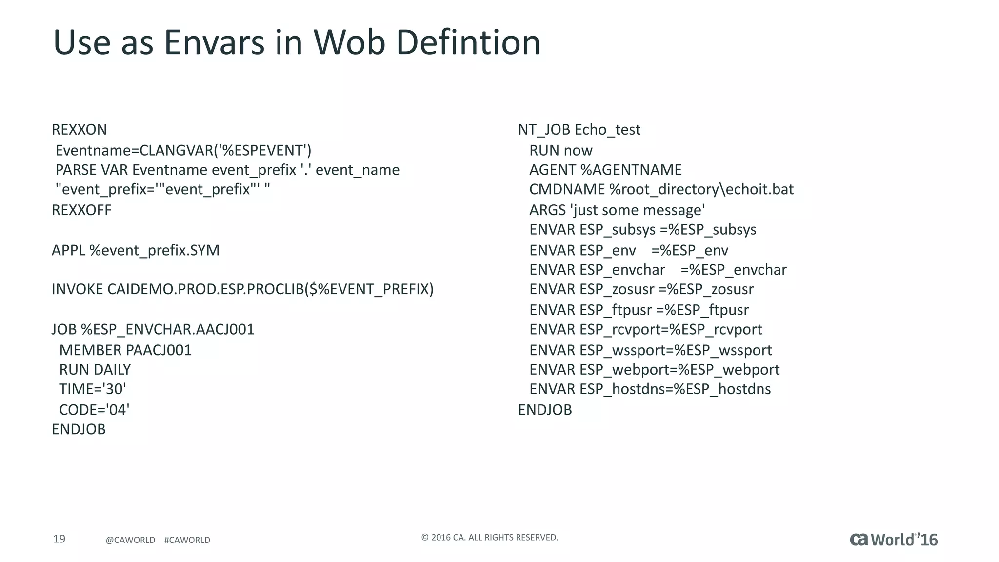 19 ©	2016	CA.	ALL	RIGHTS	RESERVED.@CAWORLD				#CAWORLD
Use	as	Envars in	Wob Defintion
REXXON																																										
Eventname=CLANGVAR('%ESPEVENT')																
PARSE	VAR	Eventname event_prefix '.'	event_name
"event_prefix='"event_prefix"'	"															
REXXOFF																																									
APPL	%event_prefix.SYM
INVOKE	CAIDEMO.PROD.ESP.PROCLIB($%EVENT_PREFIX)
JOB	%ESP_ENVCHAR.AACJ001	
MEMBER	PAACJ001								
RUN	DAILY
TIME='30'														
CODE='04'														
ENDJOB	
NT_JOB	Echo_test
RUN	now																																						
AGENT	%AGENTNAME																													
CMDNAME	%root_directoryechoit.bat											
ARGS	'just	some	message'																					
ENVAR	ESP_subsys =%ESP_subsys
ENVAR	ESP_env =%ESP_env
ENVAR	ESP_envchar =%ESP_envchar
ENVAR	ESP_zosusr =%ESP_zosusr
ENVAR	ESP_ftpusr =%ESP_ftpusr
ENVAR	ESP_rcvport=%ESP_rcvport
ENVAR	ESP_wssport=%ESP_wssport
ENVAR	ESP_webport=%ESP_webport
ENVAR	ESP_hostdns=%ESP_hostdns
ENDJOB	
 