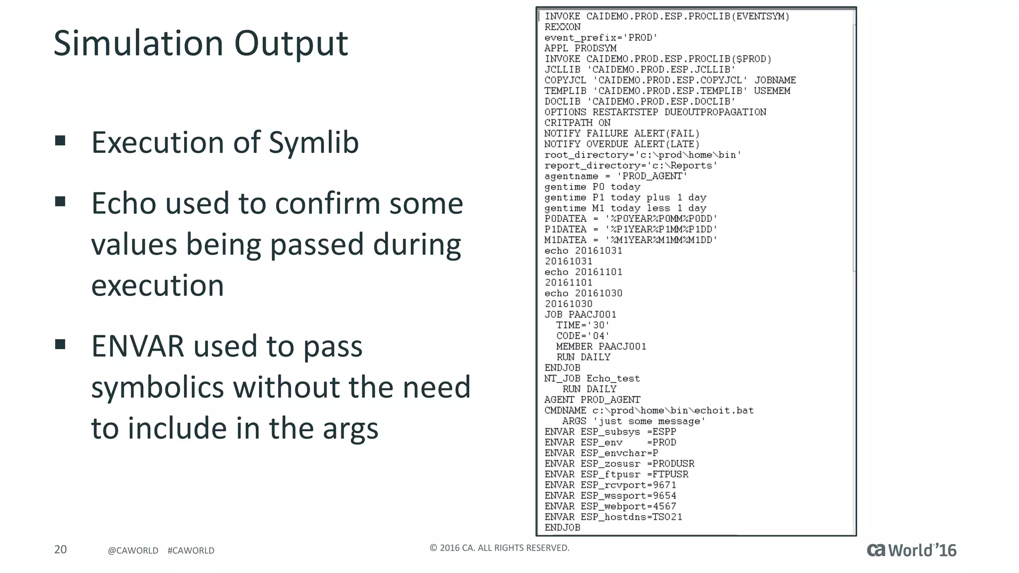20 ©	2016	CA.	ALL	RIGHTS	RESERVED.@CAWORLD				#CAWORLD
Simulation	Output
§ Execution	of	Symlib
§ Echo	used	to	confirm	some	
values	being	passed	during	
execution
§ ENVAR	used	to	pass	
symbolics without	the	need	
to	include	in	the	args
 