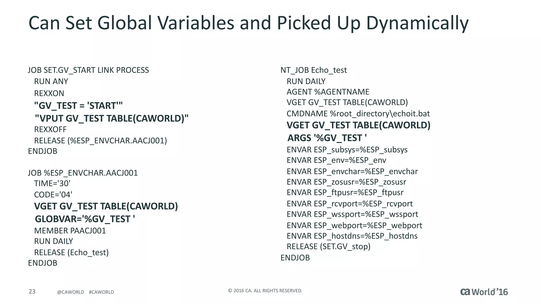23 ©	2016	CA.	ALL	RIGHTS	RESERVED.@CAWORLD				#CAWORLD
Can	Set	Global	Variables	and	Picked	Up	Dynamically
JOB	SET.GV_START	LINK	PROCESS									
RUN	ANY																												
REXXON	
"GV_TEST	=	'START'"																
"VPUT	GV_TEST	TABLE(CAWORLD)"						
REXXOFF																												
RELEASE	(%ESP_ENVCHAR.AACJ001)														
ENDJOB	
JOB	%ESP_ENVCHAR.AACJ001						
TIME='30'																		
CODE='04'																		
VGET	GV_TEST	TABLE(CAWORLD)
GLOBVAR='%GV_TEST	'								
MEMBER	PAACJ001												
RUN	DAILY																		
RELEASE	(Echo_test)								
ENDJOB	
NT_JOB	Echo_test
RUN	DAILY																										
AGENT	%AGENTNAME																			
VGET	GV_TEST	TABLE(CAWORLD)								
CMDNAME	%root_directoryechoit.bat	
VGET	GV_TEST	TABLE(CAWORLD)								
ARGS	'%GV_TEST	'																			
ENVAR	ESP_subsys=%ESP_subsys
ENVAR	ESP_env=%ESP_env
ENVAR	ESP_envchar=%ESP_envchar
ENVAR	ESP_zosusr=%ESP_zosusr
ENVAR	ESP_ftpusr=%ESP_ftpusr
ENVAR	ESP_rcvport=%ESP_rcvport
ENVAR	ESP_wssport=%ESP_wssport
ENVAR	ESP_webport=%ESP_webport
ENVAR	ESP_hostdns=%ESP_hostdns
RELEASE	(SET.GV_stop)														
ENDJOB	
 