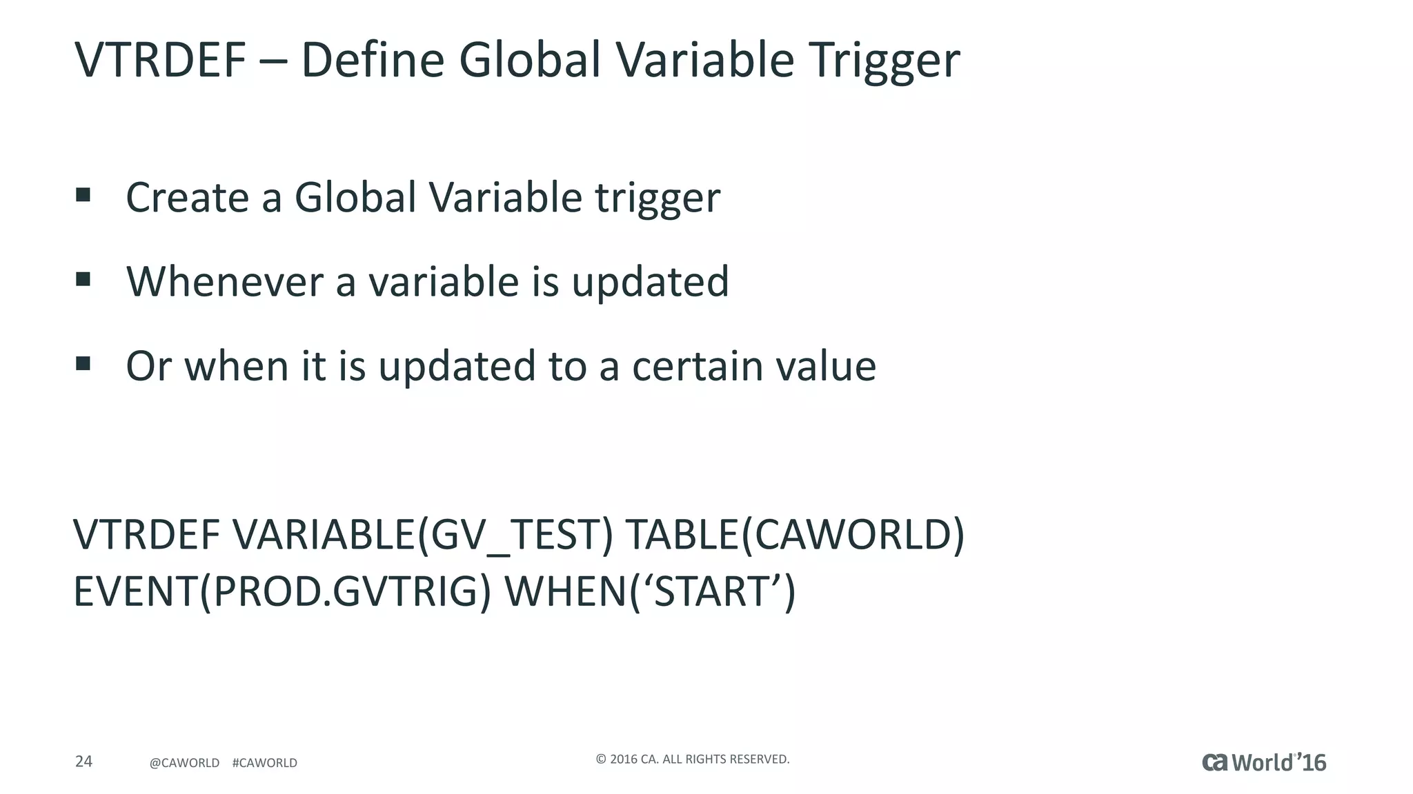 24 ©	2016	CA.	ALL	RIGHTS	RESERVED.@CAWORLD				#CAWORLD
VTRDEF	– Define	Global	Variable	Trigger
§ Create	a	Global	Variable	trigger
§ Whenever	a	variable	is	updated
§ Or	when	it	is	updated	to	a	certain	value
VTRDEF	VARIABLE(GV_TEST)	TABLE(CAWORLD)	
EVENT(PROD.GVTRIG)	WHEN(‘START’)
 