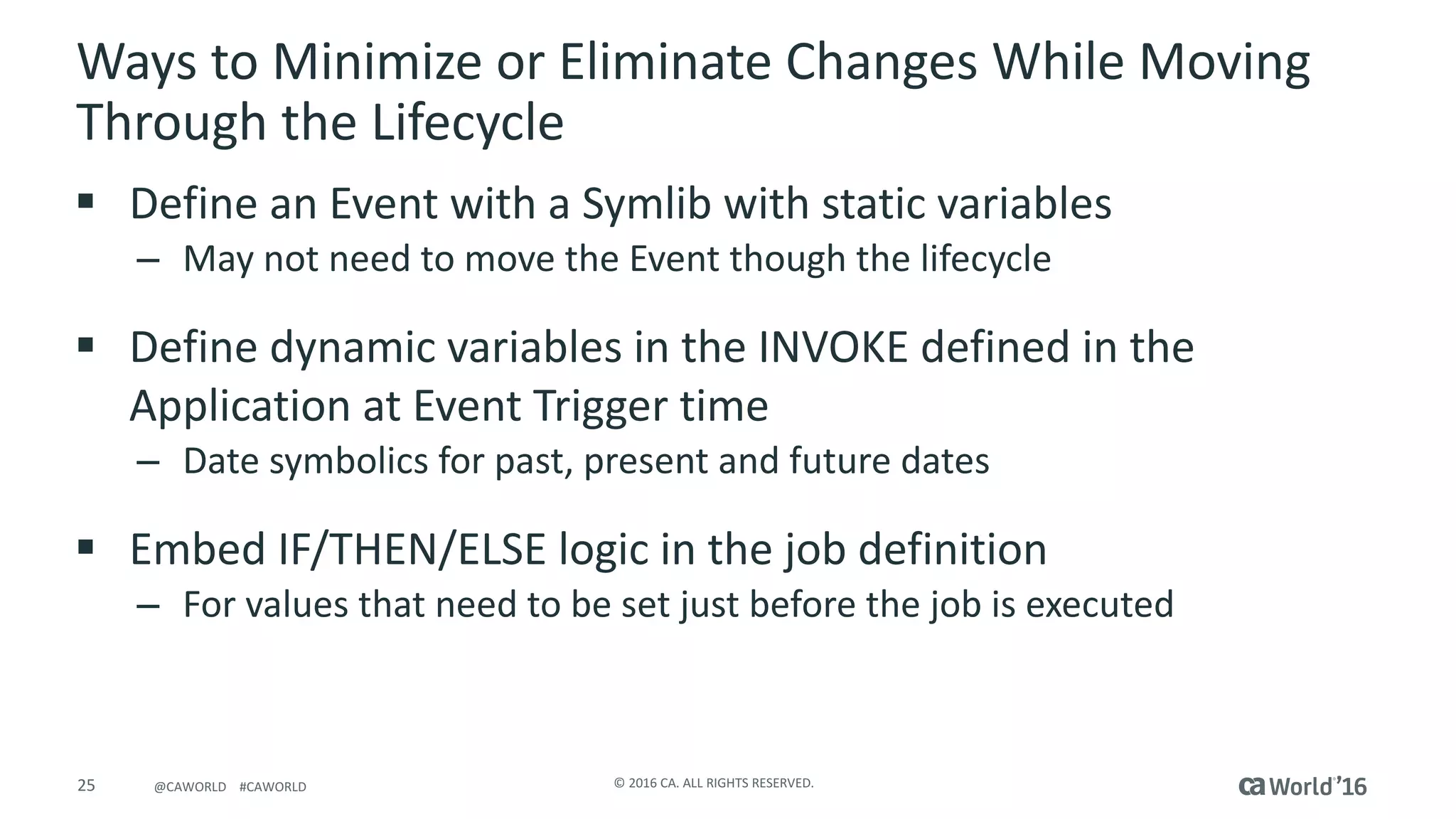 25 ©	2016	CA.	ALL	RIGHTS	RESERVED.@CAWORLD				#CAWORLD
Ways	to	Minimize	or	Eliminate	Changes	While	Moving	
Through	the	Lifecycle
§ Define	an	Event	with	a	Symlib with	static	variables
– May	not	need	to	move	the	Event	though	the	lifecycle	
§ Define	dynamic	variables	in	the	INVOKE	defined	in	the	
Application	at	Event	Trigger	time
– Date	symbolics for	past,	present	and	future	dates
§ Embed	IF/THEN/ELSE	logic	in	the	job	definition
– For	values	that	need	to	be	set	just	before	the	job	is	executed
 