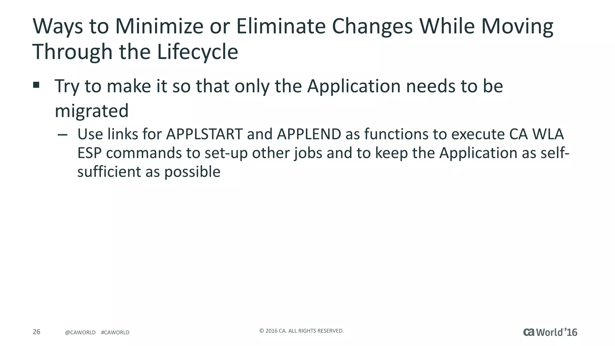 26 ©	2016	CA.	ALL	RIGHTS	RESERVED.@CAWORLD				#CAWORLD
Ways	to	Minimize	or	Eliminate	Changes	While	Moving	
Through	the	Lifecycle
§ Try	to	make	it	so	that	only	the	Application	needs	to	be	
migrated
– Use	links	for	APPLSTART	and	APPLEND	as	functions	to	execute	CA	WLA	
ESP	commands	to	set-up	other	jobs	and	to	keep	the	Application	as	self-
sufficient	as	possible
 