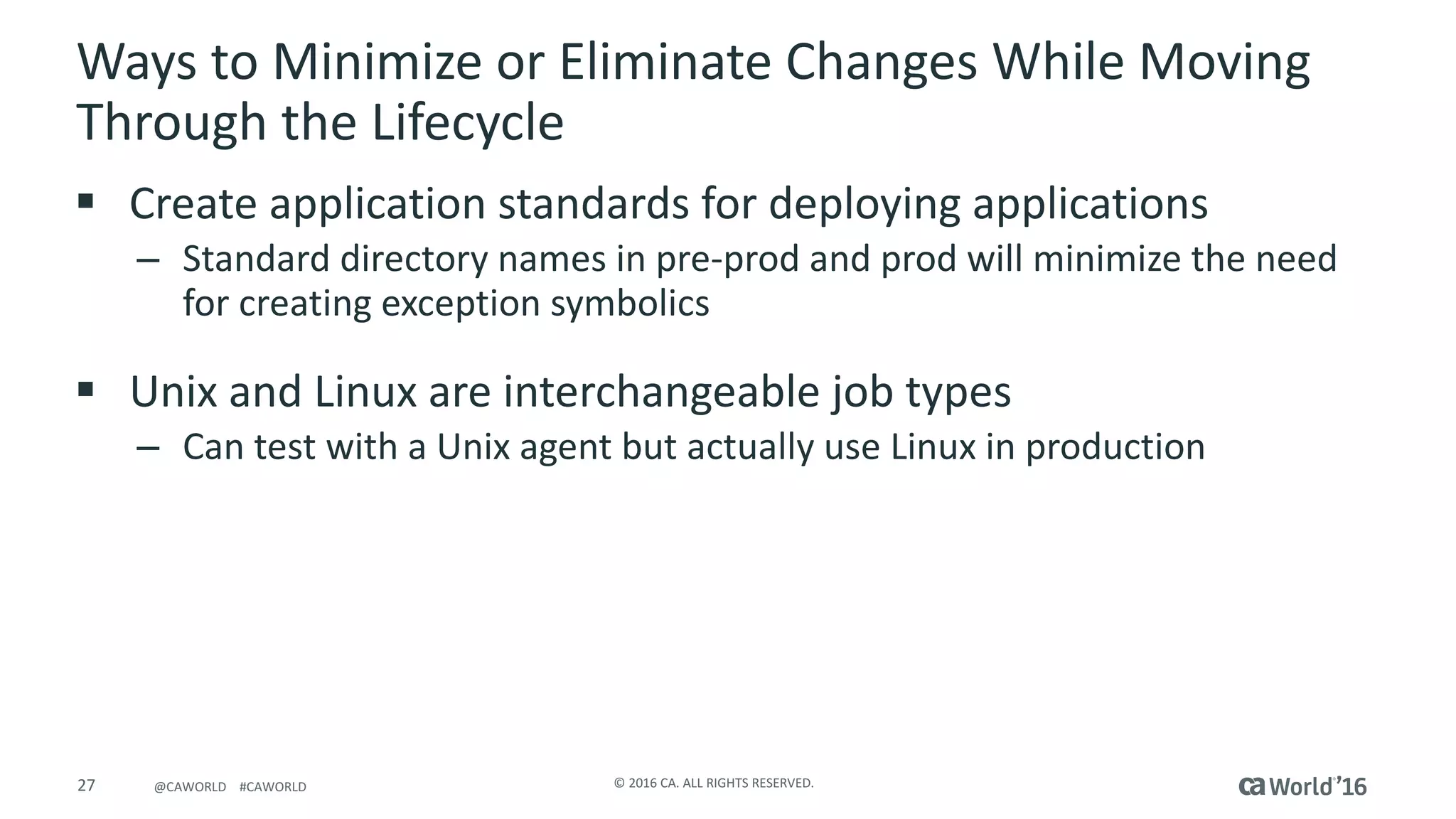 27 ©	2016	CA.	ALL	RIGHTS	RESERVED.@CAWORLD				#CAWORLD
Ways	to	Minimize	or	Eliminate	Changes	While	Moving	
Through	the	Lifecycle
§ Create	application	standards	for	deploying	applications
– Standard	directory	names	in	pre-prod	and	prod	will	minimize	the	need	
for	creating	exception	symbolics
§ Unix	and	Linux	are	interchangeable	job	types
– Can	test	with	a	Unix	agent	but	actually	use	Linux	in	production
 