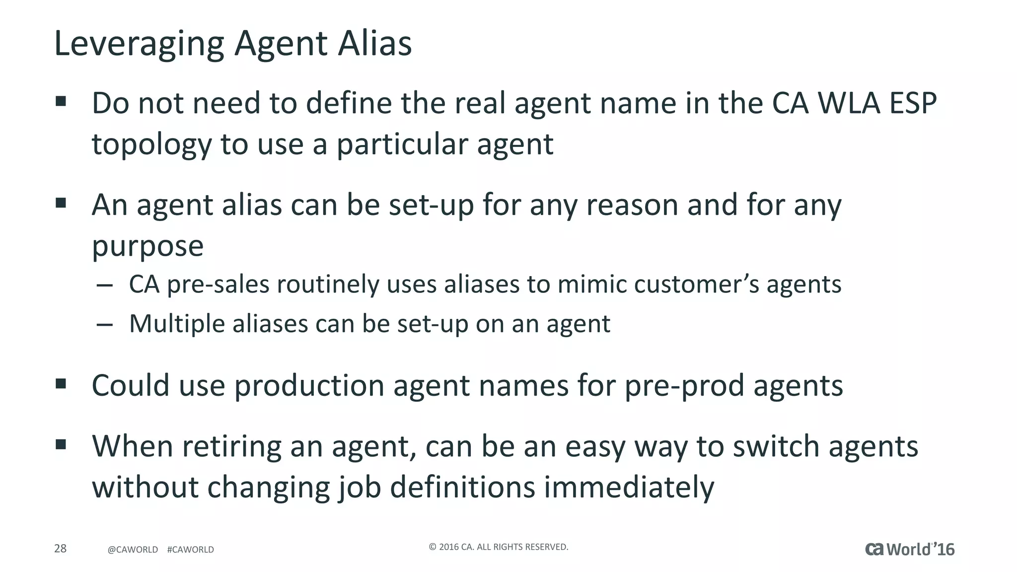 28 ©	2016	CA.	ALL	RIGHTS	RESERVED.@CAWORLD				#CAWORLD
Leveraging	Agent	Alias
§ Do	not	need	to	define	the	real	agent	name	in	the	CA	WLA	ESP	
topology	to	use	a	particular	agent
§ An	agent	alias	can	be	set-up	for	any	reason	and	for	any	
purpose
– CA	pre-sales	routinely	uses	aliases	to	mimic	customer’s	agents
– Multiple	aliases	can	be	set-up	on	an	agent
§ Could	use	production	agent	names	for	pre-prod	agents
§ When	retiring	an	agent,	can	be	an	easy	way	to	switch	agents	
without	changing	job	definitions	immediately
 