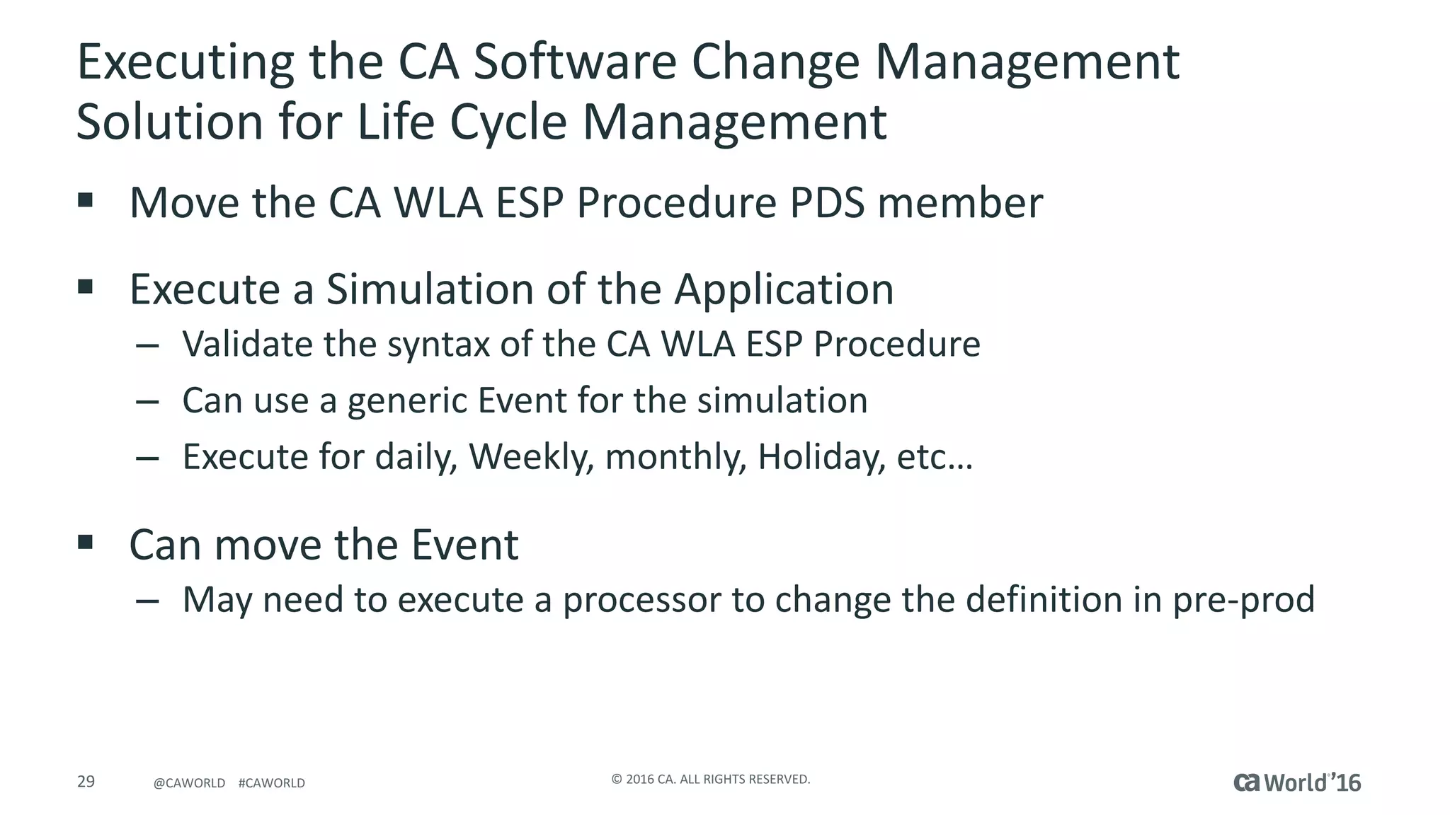 29 ©	2016	CA.	ALL	RIGHTS	RESERVED.@CAWORLD				#CAWORLD
Executing	the	CA	Software	Change	Management	
Solution	for	Life	Cycle	Management	
§ Move	the	CA	WLA	ESP	Procedure	PDS	member
§ Execute	a	Simulation	of	the	Application
– Validate	the	syntax	of	the	CA	WLA	ESP	Procedure
– Can	use	a	generic	Event	for	the	simulation
– Execute	for	daily,	Weekly,	monthly,	Holiday,	etc…
§ Can	move	the	Event
– May	need	to	execute	a	processor	to	change	the	definition	in	pre-prod
 