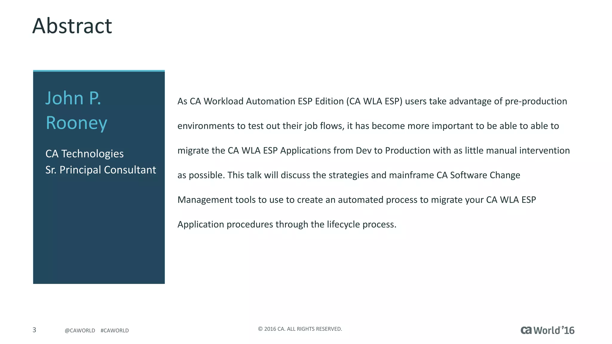 3 ©	2016	CA.	ALL	RIGHTS	RESERVED.@CAWORLD				#CAWORLD
Abstract
As	CA	Workload	Automation	ESP	Edition	(CA	WLA	ESP)	users	take	advantage	of	pre-production	
environments	to	test	out	their	job	flows,	it	has	become	more	important	to	be	able	to	able	to	
migrate	the	CA	WLA	ESP	Applications	from	Dev	to	Production	with	as	little	manual	intervention	
as	possible.	This	talk	will	discuss	the	strategies	and	mainframe	CA	Software	Change	
Management	tools	to	use	to	create	an	automated	process	to	migrate	your	CA	WLA	ESP	
Application	procedures	through	the	lifecycle	process.
John	P.	
Rooney
CA	Technologies
Sr.	Principal	Consultant
 