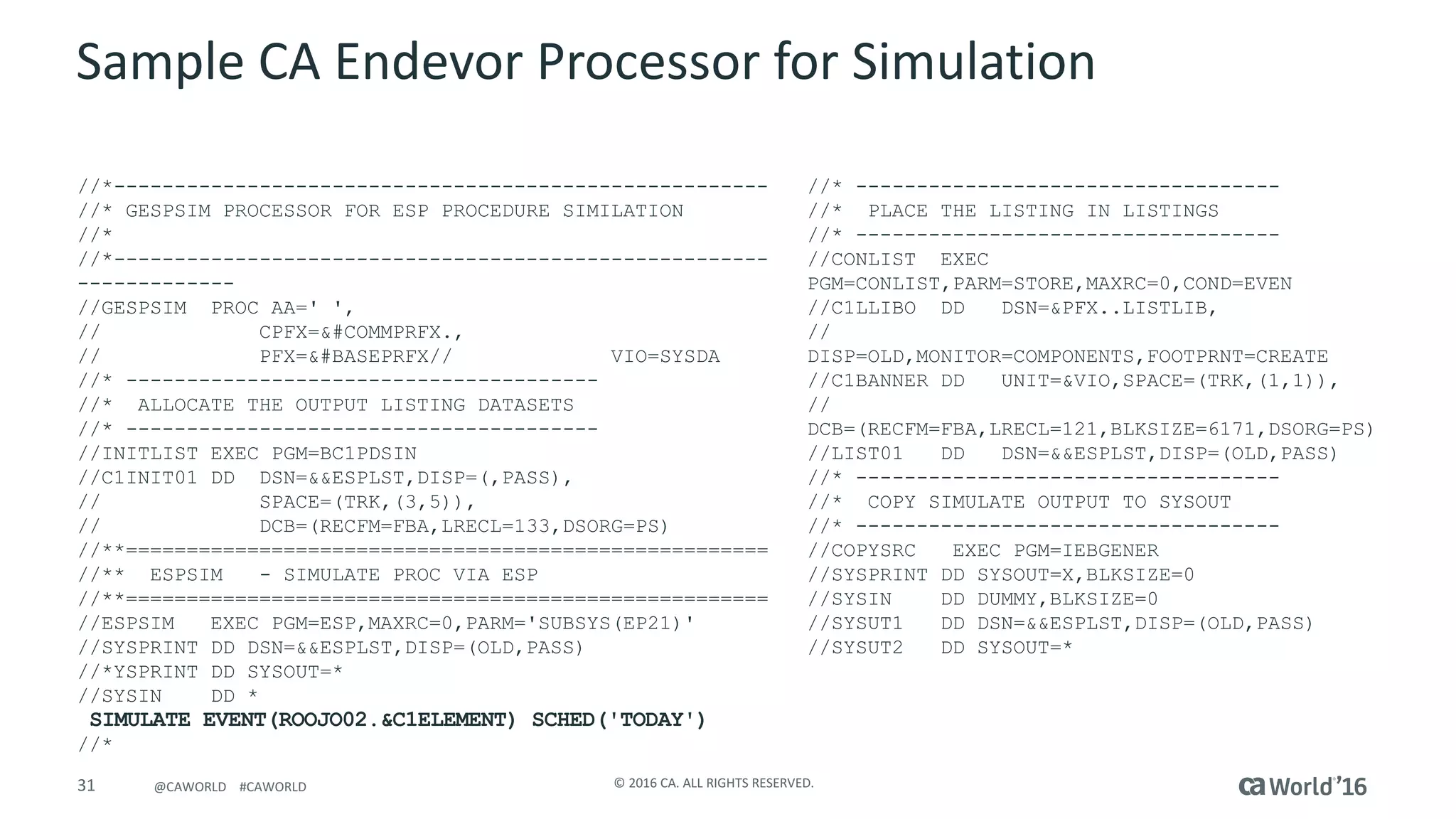 31 ©	2016	CA.	ALL	RIGHTS	RESERVED.@CAWORLD				#CAWORLD
Sample	CA	Endevor Processor	for	Simulation
//*------------------------------------------------------
//* GESPSIM PROCESSOR FOR ESP PROCEDURE SIMILATION
//*
//*------------------------------------------------------
-------------
//GESPSIM PROC AA=' ',
// CPFX=&#COMMPRFX.,
// PFX=&#BASEPRFX// VIO=SYSDA
//* ---------------------------------------
//* ALLOCATE THE OUTPUT LISTING DATASETS
//* ---------------------------------------
//INITLIST EXEC PGM=BC1PDSIN
//C1INIT01 DD DSN=&&ESPLST,DISP=(,PASS),
// SPACE=(TRK,(3,5)),
// DCB=(RECFM=FBA,LRECL=133,DSORG=PS)
//**=====================================================
//** ESPSIM - SIMULATE PROC VIA ESP
//**=====================================================
//ESPSIM EXEC PGM=ESP,MAXRC=0,PARM='SUBSYS(EP21)'
//SYSPRINT DD DSN=&&ESPLST,DISP=(OLD,PASS)
//*YSPRINT DD SYSOUT=*
//SYSIN DD *
SIMULATE EVENT(ROOJO02.&C1ELEMENT) SCHED('TODAY')
//*
//* -----------------------------------
//* PLACE THE LISTING IN LISTINGS
//* -----------------------------------
//CONLIST EXEC
PGM=CONLIST,PARM=STORE,MAXRC=0,COND=EVEN
//C1LLIBO DD DSN=&PFX..LISTLIB,
//
DISP=OLD,MONITOR=COMPONENTS,FOOTPRNT=CREATE
//C1BANNER DD UNIT=&VIO,SPACE=(TRK,(1,1)),
//
DCB=(RECFM=FBA,LRECL=121,BLKSIZE=6171,DSORG=PS)
//LIST01 DD DSN=&&ESPLST,DISP=(OLD,PASS)
//* -----------------------------------
//* COPY SIMULATE OUTPUT TO SYSOUT
//* -----------------------------------
//COPYSRC EXEC PGM=IEBGENER
//SYSPRINT DD SYSOUT=X,BLKSIZE=0
//SYSIN DD DUMMY,BLKSIZE=0
//SYSUT1 DD DSN=&&ESPLST,DISP=(OLD,PASS)
//SYSUT2 DD SYSOUT=*
 