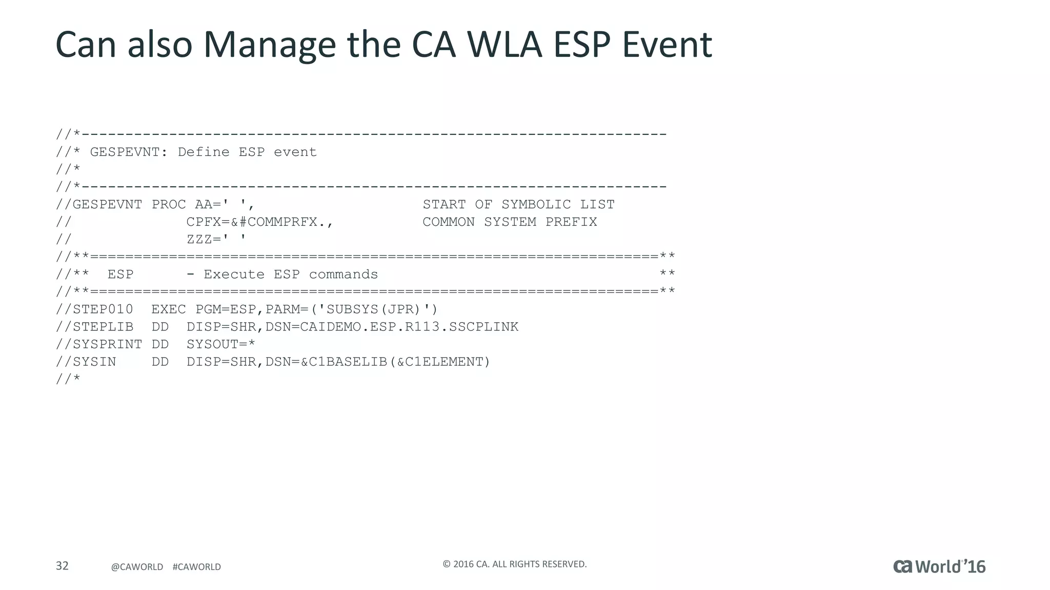 32 ©	2016	CA.	ALL	RIGHTS	RESERVED.@CAWORLD				#CAWORLD
Can	also	Manage	the	CA	WLA	ESP	Event
//*-------------------------------------------------------------------
//* GESPEVNT: Define ESP event
//*
//*-------------------------------------------------------------------
//GESPEVNT PROC AA=' ', START OF SYMBOLIC LIST
// CPFX=&#COMMPRFX., COMMON SYSTEM PREFIX
// ZZZ=' '
//**=================================================================**
//** ESP - Execute ESP commands **
//**=================================================================**
//STEP010 EXEC PGM=ESP,PARM=('SUBSYS(JPR)')
//STEPLIB DD DISP=SHR,DSN=CAIDEMO.ESP.R113.SSCPLINK
//SYSPRINT DD SYSOUT=*
//SYSIN DD DISP=SHR,DSN=&C1BASELIB(&C1ELEMENT)
//*
 