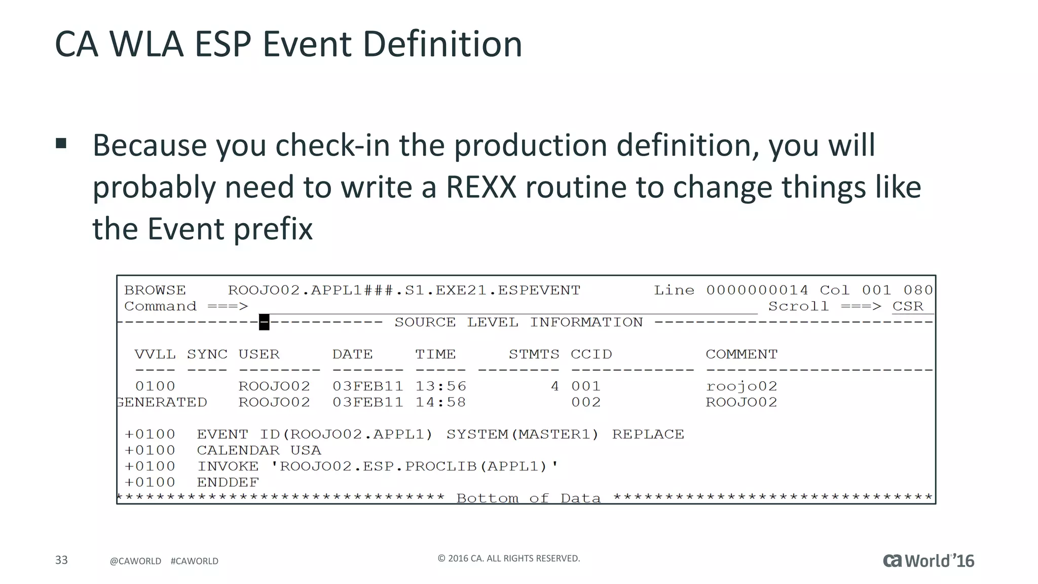 33 ©	2016	CA.	ALL	RIGHTS	RESERVED.@CAWORLD				#CAWORLD
CA	WLA	ESP	Event	Definition
§ Because	you	check-in	the	production	definition,	you	will	
probably	need	to	write	a	REXX	routine	to	change	things	like	
the	Event	prefix
 