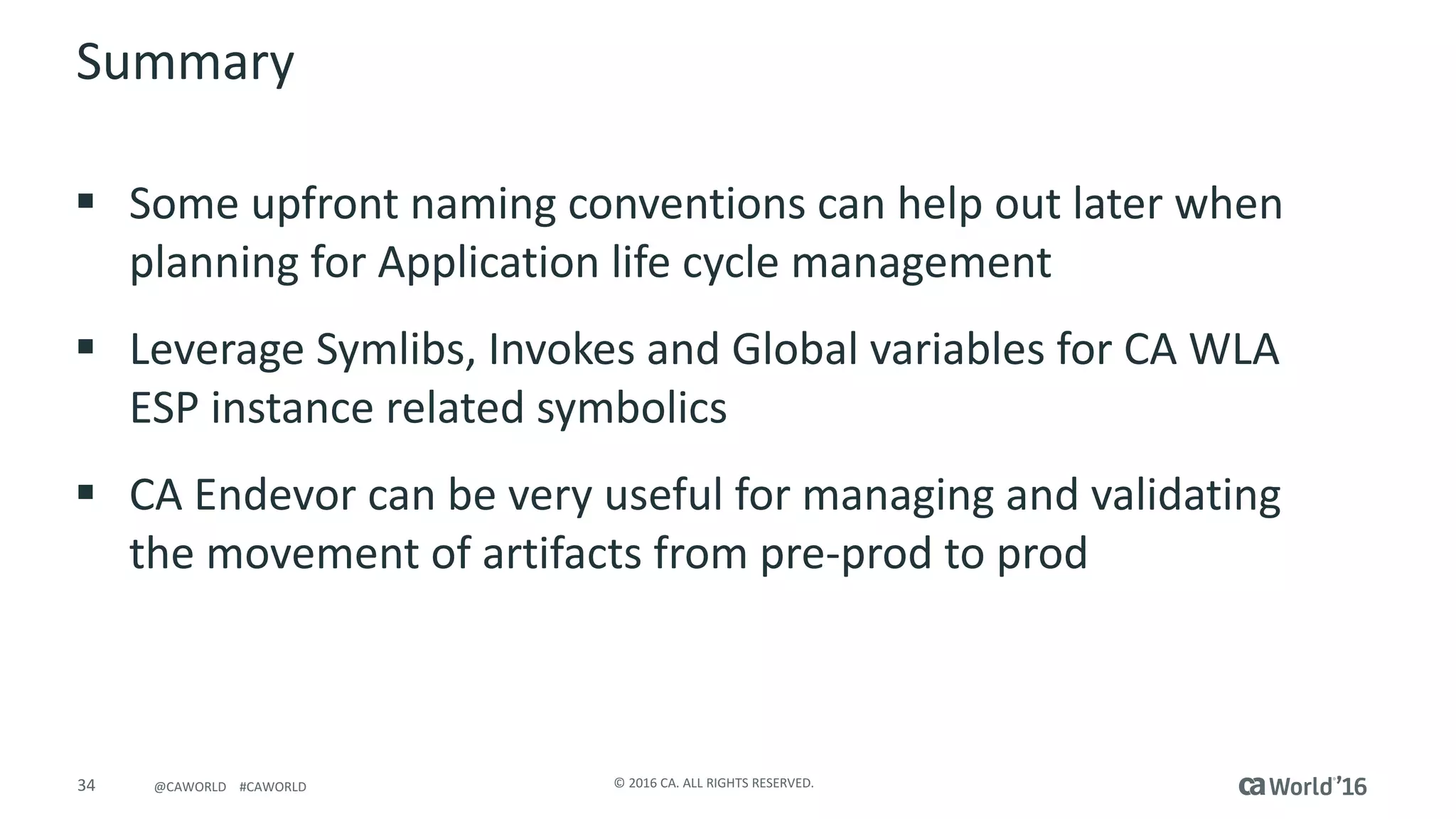 34 ©	2016	CA.	ALL	RIGHTS	RESERVED.@CAWORLD				#CAWORLD
Summary
§ Some	upfront	naming	conventions	can	help	out	later	when	
planning	for	Application	life	cycle	management
§ Leverage	Symlibs,	Invokes	and	Global	variables	for	CA	WLA	
ESP	instance	related	symbolics
§ CA	Endevor can	be	very	useful	for	managing	and	validating	
the	movement	of	artifacts	from	pre-prod	to	prod
 