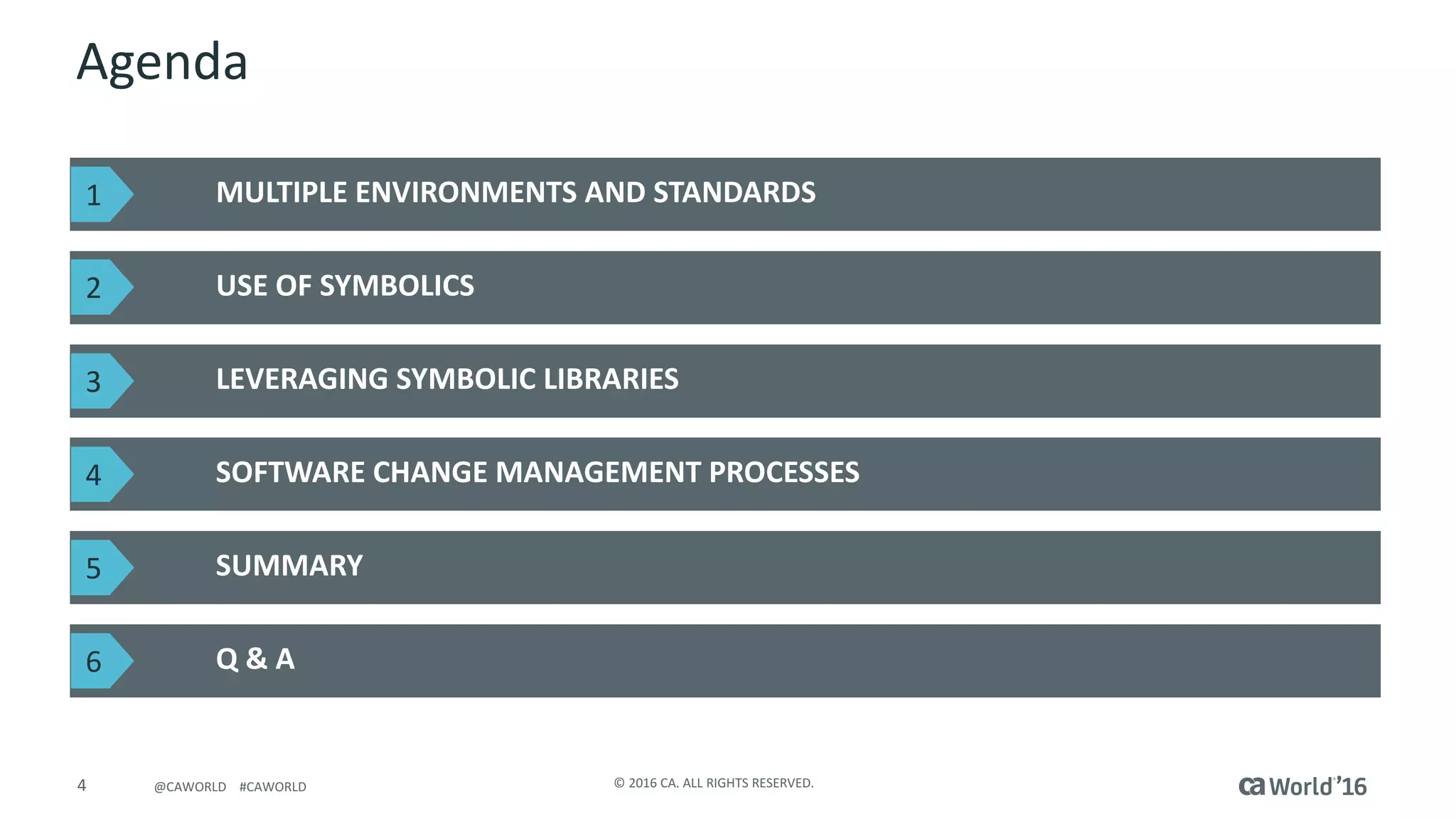 4 ©	2016	CA.	ALL	RIGHTS	RESERVED.@CAWORLD				#CAWORLD
Agenda
MULTIPLE	ENVIRONMENTS	AND	STANDARDS
USE	OF	SYMBOLICS
LEVERAGING	SYMBOLIC	LIBRARIES
SOFTWARE	CHANGE	MANAGEMENT	PROCESSES
1
2
3
4
Q	&	A
SUMMARY5
6
 