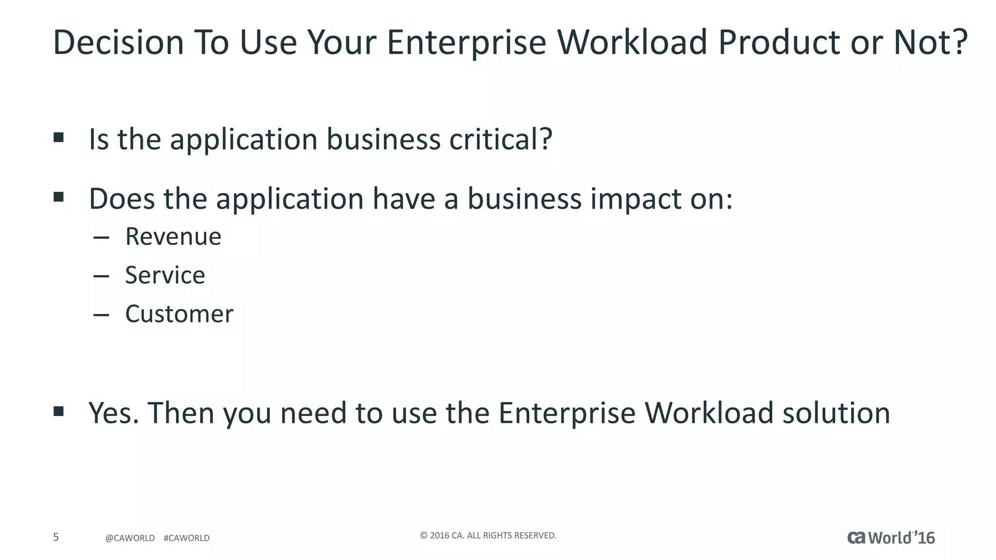 5 ©	2016	CA.	ALL	RIGHTS	RESERVED.@CAWORLD				#CAWORLD
Decision	To	Use	Your	Enterprise	Workload	Product	or	Not?
§ Is	the	application	business	critical?
§ Does	the	application	have	a	business	impact	on:
– Revenue
– Service
– Customer
§ Yes.	Then	you	need	to	use	the	Enterprise	Workload	solution
 