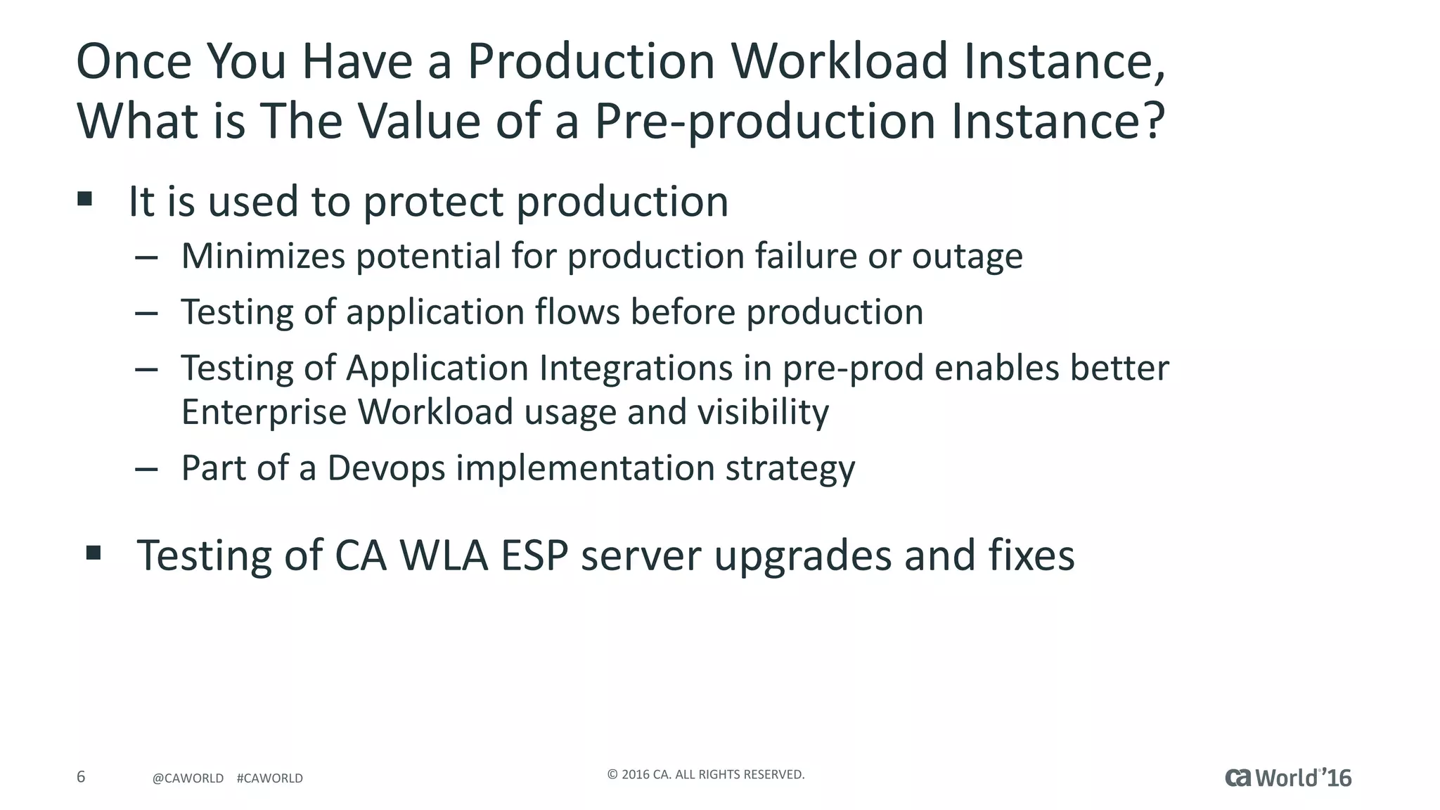6 ©	2016	CA.	ALL	RIGHTS	RESERVED.@CAWORLD				#CAWORLD
Once	You	Have	a	Production	Workload	Instance,	
What	is	The	Value	of	a	Pre-production	Instance?
§ It	is	used	to	protect	production
– Minimizes	potential	for	production	failure	or	outage	
– Testing	of	application	flows	before	production
– Testing	of	Application	Integrations	in	pre-prod	enables	better	
Enterprise	Workload	usage	and	visibility
– Part	of	a	Devops implementation	strategy
§ Testing	of	CA	WLA	ESP	server	upgrades	and	fixes
 