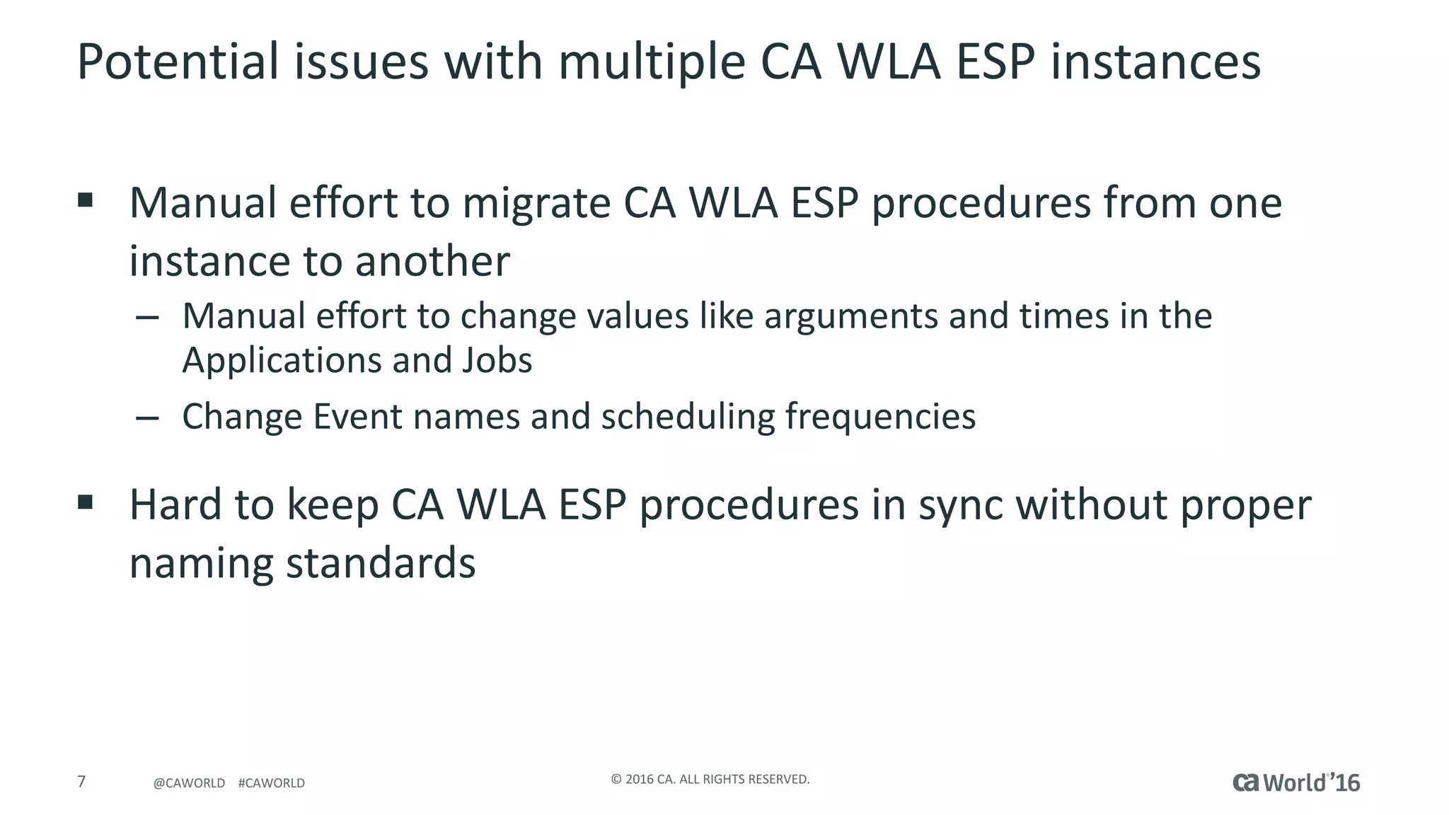7 ©	2016	CA.	ALL	RIGHTS	RESERVED.@CAWORLD				#CAWORLD
Potential	issues	with	multiple	CA	WLA	ESP	instances
§ Manual	effort	to	migrate	CA	WLA	ESP	procedures	from	one	
instance	to	another
– Manual	effort	to	change	values	like	arguments	and	times	in	the	
Applications	and	Jobs
– Change	Event	names	and	scheduling	frequencies
§ Hard	to	keep	CA	WLA	ESP	procedures	in	sync	without	proper	
naming	standards
 