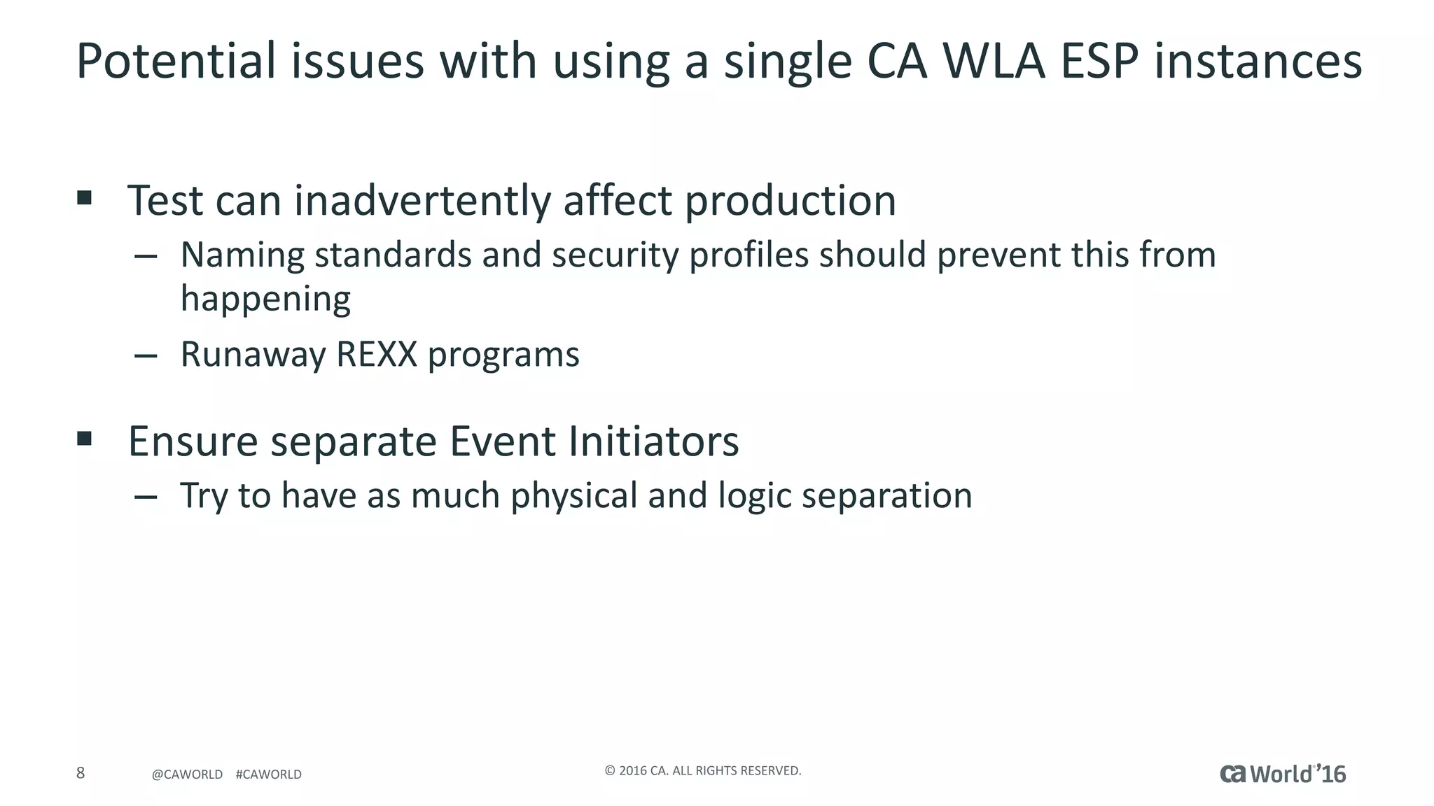 8 ©	2016	CA.	ALL	RIGHTS	RESERVED.@CAWORLD				#CAWORLD
Potential	issues	with	using	a	single	CA	WLA	ESP	instances
§ Test	can	inadvertently	affect	production
– Naming	standards	and	security	profiles	should	prevent	this	from	
happening
– Runaway	REXX	programs
§ Ensure	separate	Event	Initiators
– Try	to	have	as	much	physical	and	logic	separation
 