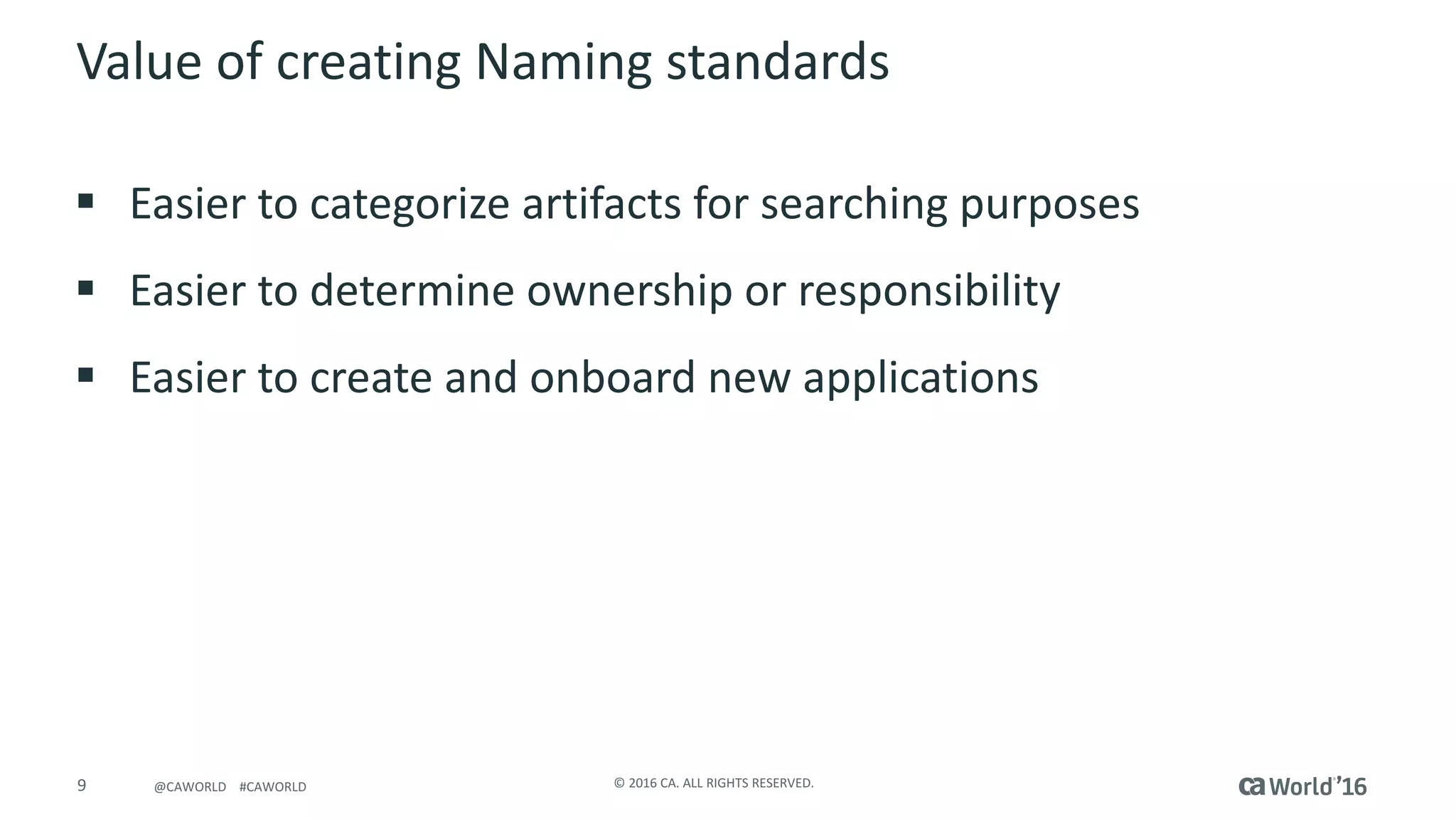9 ©	2016	CA.	ALL	RIGHTS	RESERVED.@CAWORLD				#CAWORLD
Value	of	creating	Naming	standards
§ Easier	to	categorize	artifacts	for	searching	purposes
§ Easier	to	determine	ownership	or	responsibility	
§ Easier	to	create	and	onboard	new	applications
 