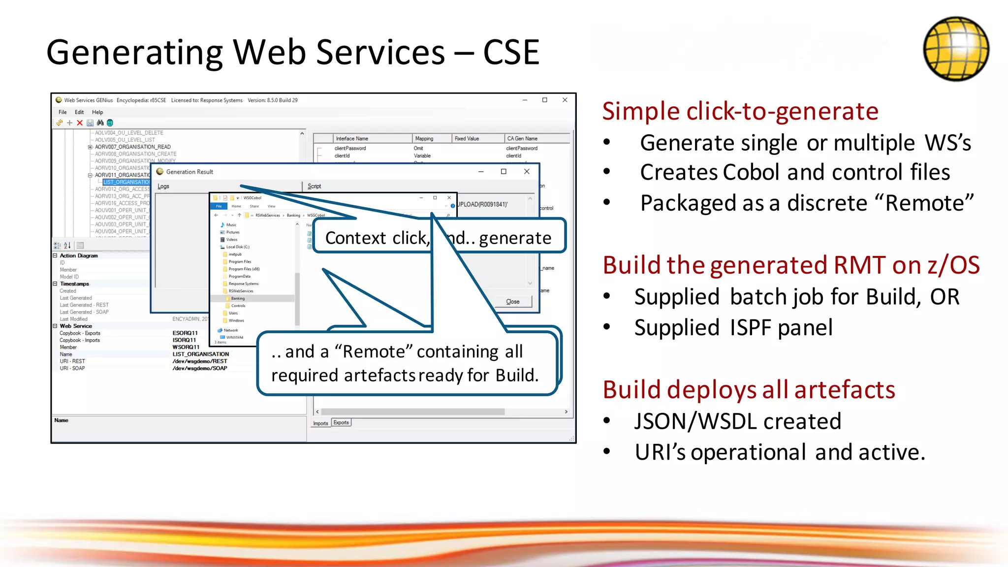 Simple	click-to-generate
• Generate	single	or	multiple	WS’s
• Creates	Cobol	and	control	files
• Packaged	as	a	discrete	“Remote”
Build	the	generated	RMT	on	z/OS
• Supplied	 batch	job	for	Build,	OR
• Supplied	 ISPF	panel
Build	deploys	all	artefacts
• JSON/WSDL	created
• URI’s	operational	and	active.
Generating	Web	Services	– CSE	
Context	click,	and..	generate
Creates	all	the	files	ready	
for	building	on	z/OS..
..	and	a	“Remote”	containing	all	
required	artefacts	ready	for	Build.
 