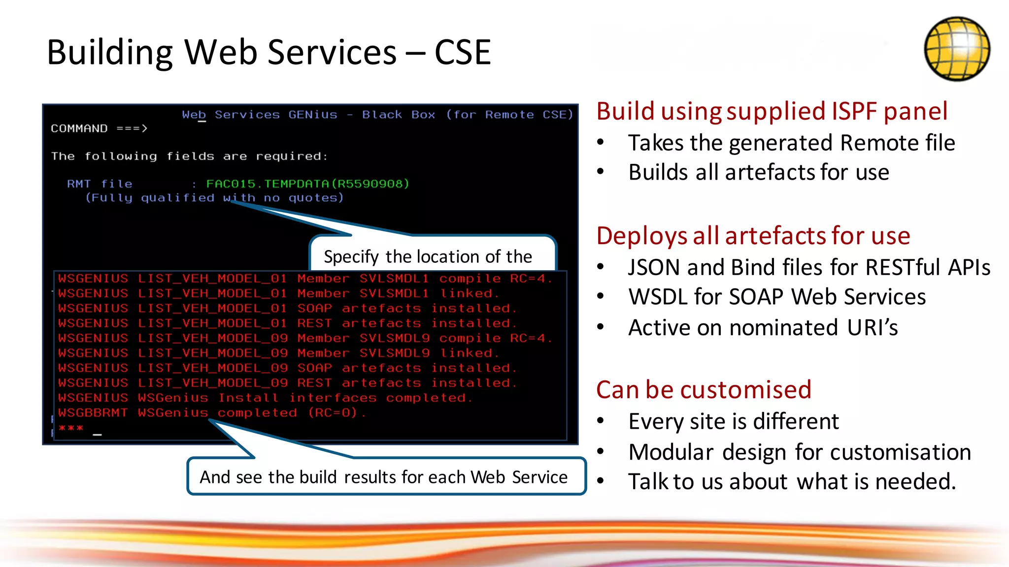 Build	using	supplied	ISPF	panel
• Takes	the	generated	Remote	file
• Builds	all	artefacts	for	use
Deploys	all	artefacts	for	use
• JSON	and	Bind	files	for	RESTful	APIs
• WSDL	for	SOAP	Web	Services
• Active	on	nominated	URI’s
Can	be	customised
• Every	site	is	different
• Modular	design	for	customisation
• Talk	to	us	about	what	is	needed.
Building	Web	Services	– CSE	
Specify	the	location	of	the	
uploaded	Remote	file
And	see	the	build	results	for	each	Web	Service
 
