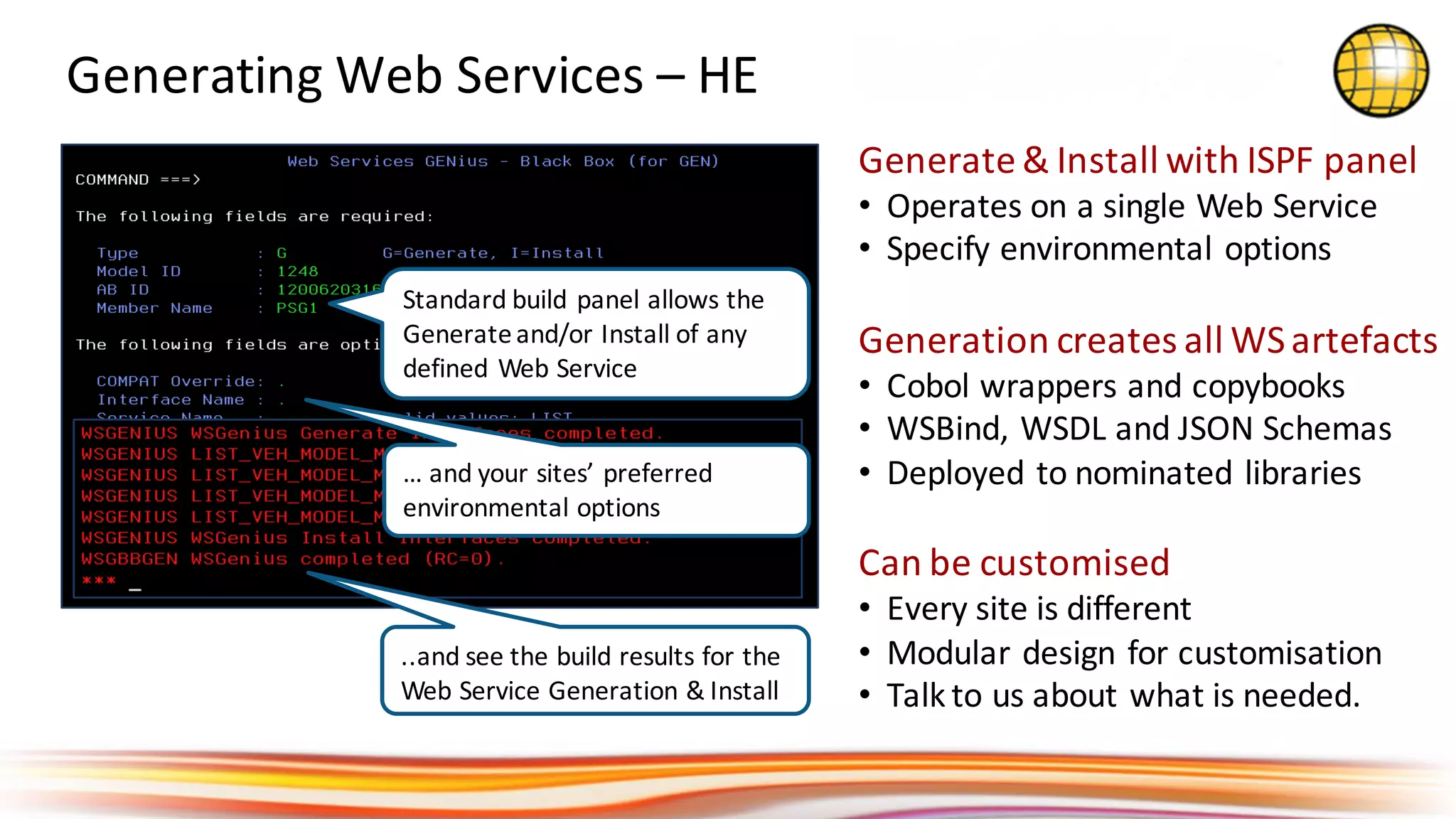 Generate	&	Install	with	ISPF	panel
• Operates	on	a	single	Web	Service
• Specify	environmental	options
Generation	creates	all	WS	artefacts
• Cobol	wrappers	and	copybooks
• WSBind,	WSDL	and	JSON	Schemas
• Deployed	to	nominated	libraries
Can	be	customised
• Every	site	is	different
• Modular	design	for	customisation
• Talk	to	us	about	what	is	needed.
Generating	Web	Services	– HE
Standard	build	panel	allows	the	
Generate	and/or	Install	of	any	
defined	Web	Service
…	and	your	sites’	preferred	
environmental	options
..and	see	the	build	results	for	the	
Web	Service	Generation	&	Install
 
