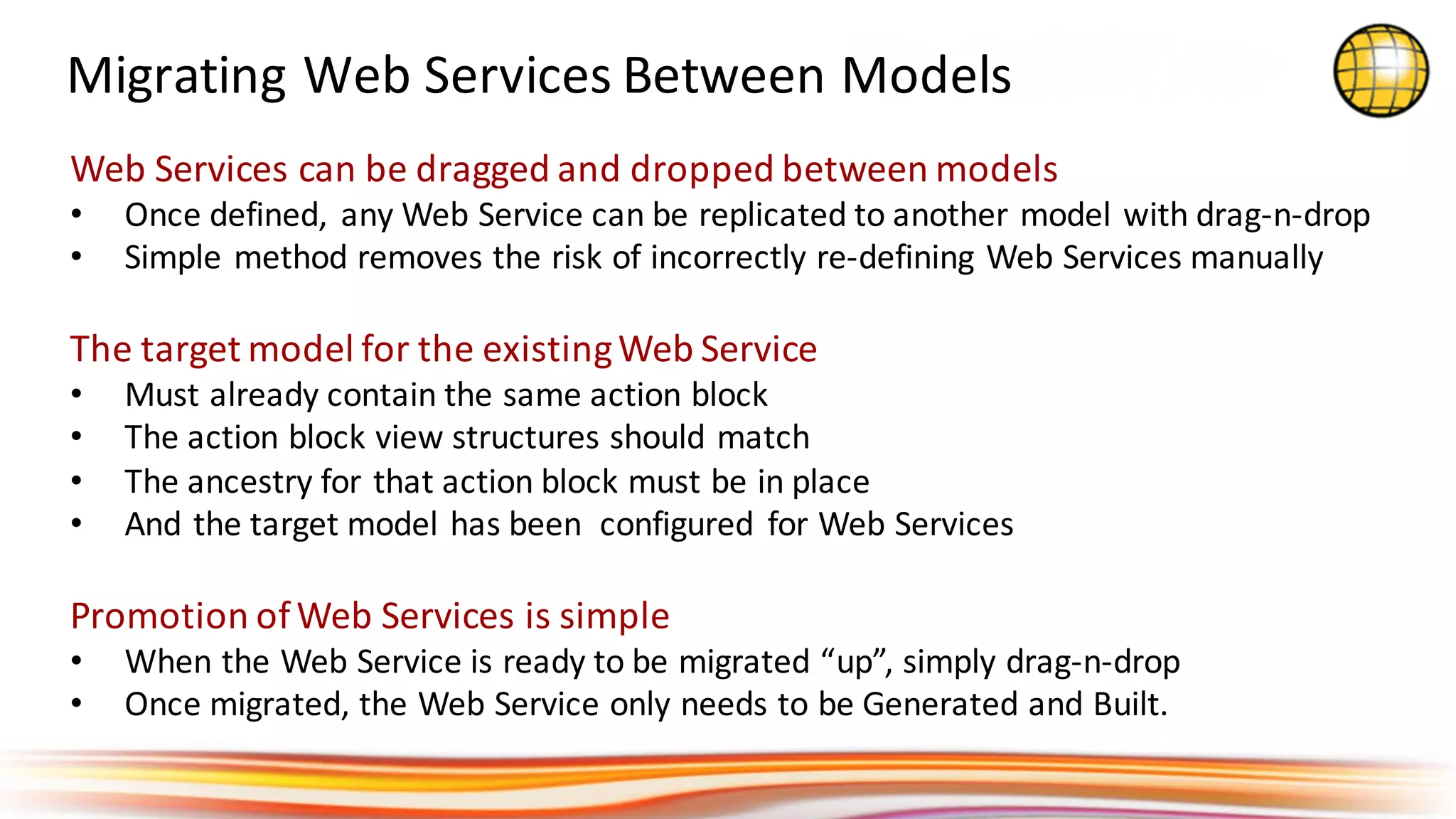 Migrating	Web	Services	Between	Models
Web	Services	can	be	dragged	and	dropped	between	models
• Once	defined,	 any	Web	Service	can	be	replicated	to	another	model	with	drag-n-drop
• Simple	method	removes	the	risk	of	incorrectly	re-defining	Web	Services	manually
The	target	model	for	the	existing	Web	Service
• Must	already	contain	the	same	action	block
• The	action	block	view	structures	should	match
• The	ancestry	for	that	action	block	must	be	in	place	
• And	the	target	model	has	been		configured	 for	Web	Services
Promotion	of	Web	Services	is	simple
• When	the	Web	Service	is	ready	to	be	migrated	“up”,	simply	drag-n-drop
• Once	migrated,	the	Web	Service	only	needs	to	be	Generated	and	Built.
 