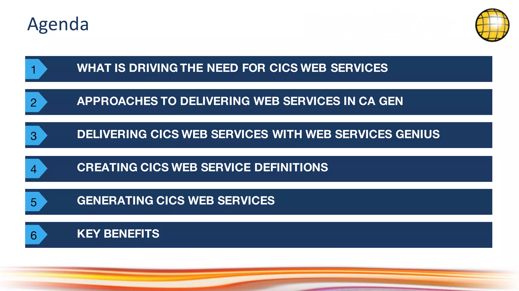 Agenda
WHAT IS DRIVING THE NEED FOR CICS WEB SERVICES
APPROACHES TO DELIVERING WEB SERVICES IN CA GEN
KEY BENEFITS
DELIVERING CICS WEB SERVICES WITH WEB SERVICES GENIUS
CREATING CICS WEB SERVICE DEFINITIONS
GENERATING CICS WEB SERVICES
1
2
3
4
5
6
 
