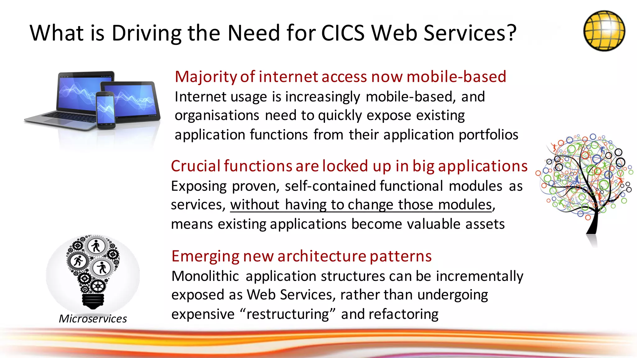 What	is	Driving	the	Need	for	CICS	Web	Services?
Crucial	functions	are	locked	up	in	big	applications
Exposing	proven,	self-contained	functional	modules	 as	
services,	without	having	to	change	those	modules,	
means	existing	applications	become	valuable	assets
Majority	of	internet	access	now	mobile-based
Internet	usage	is	increasingly	mobile-based,	and	
organisations	need	to	quickly	expose	existing	
application	functions	from	their	application	portfolios
Emerging	new	architecture	patterns
Monolithic	 application	structures	can	be	incrementally	
exposed	as	Web	Services,	rather	than	undergoing	
expensive	“restructuring”	and	refactoringMicroservices
 