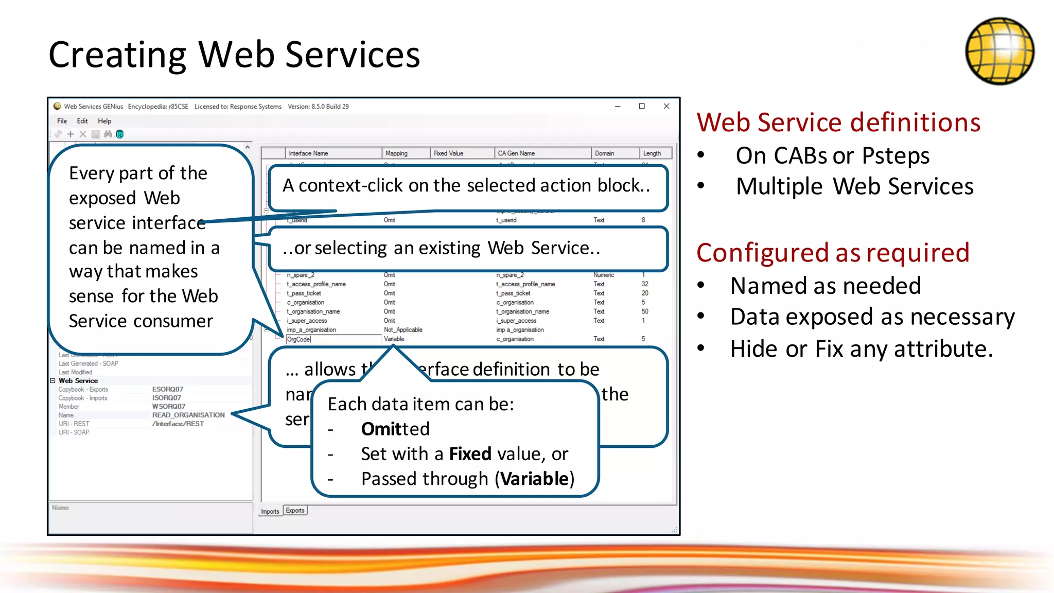 Creating	Web	Services
..or	selecting	an	existing	Web	Service..
…	allows	the	Interface	definition	to	be	
named	and	the	URI	to	be	specified	so	the	
service	can	be	located
Every	part	of	the	
exposed	Web	
service	interface	
can	be	named	in	a	
way	that	makes	
sense	for	the	Web	
Service	consumer
A	context-click	on	the	selected	action	block..
Web	Service	definitions
• On	CABs	or	Psteps
• Multiple	Web	Services
Configured	as	required
• Named	as	needed
• Data	exposed	as	necessary
• Hide	or	Fix	any	attribute.
Each	data	item	can	be:
- Omitted
- Set	with	a	Fixed value,	or	
- Passed	through	(Variable)
 