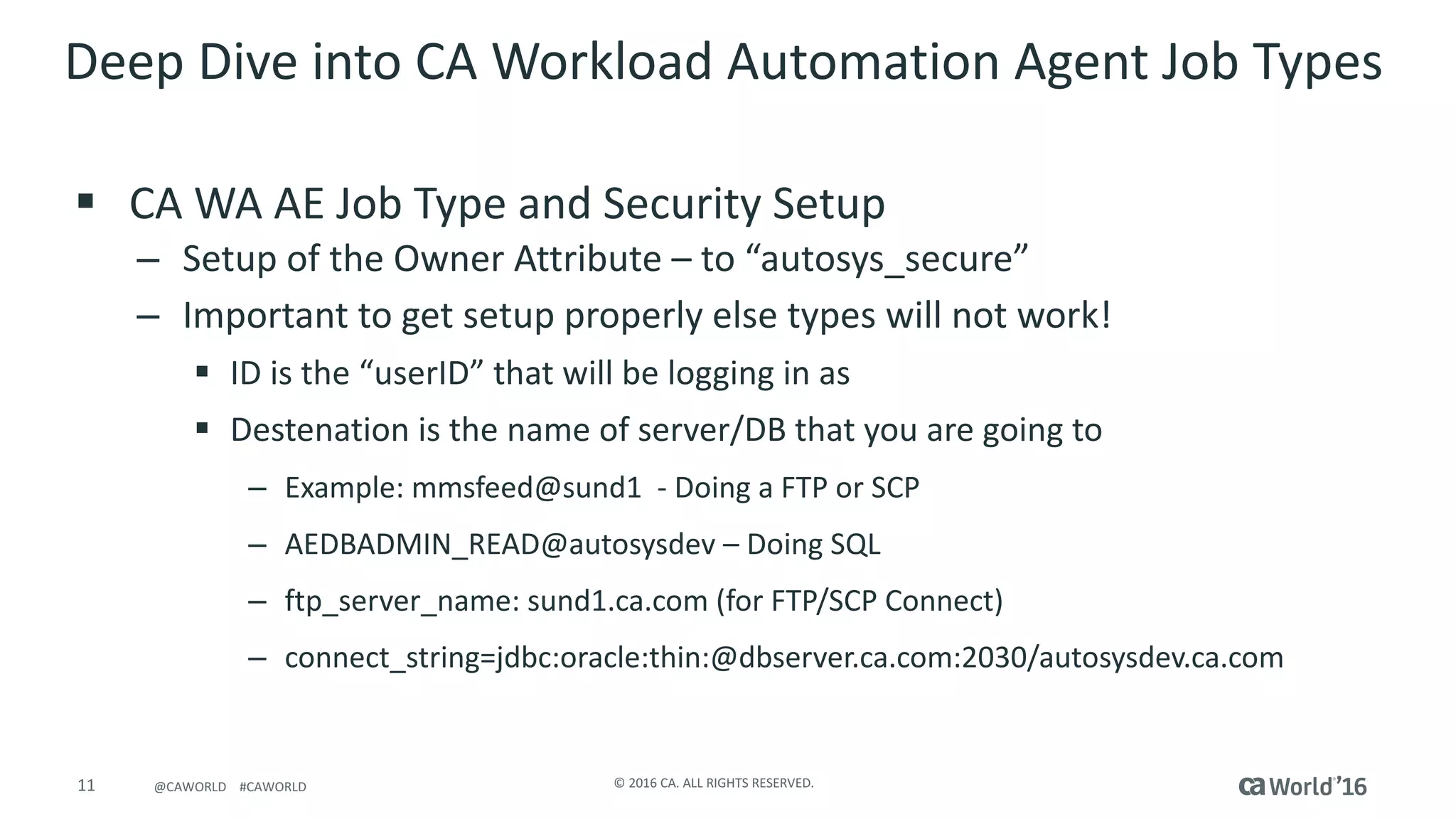 11 ©	2016	CA.	ALL	RIGHTS	RESERVED.@CAWORLD				#CAWORLD
Deep	Dive	into	CA	Workload	Automation	Agent	Job	Types	
§ CA	WA	AE	Job	Type	and	Security	Setup
– Setup	of	the	Owner	Attribute	– to	“autosys_secure”
– Important	to	get	setup	properly	else	types	will	not	work!
§ ID	is	the	“userID”	that	will	be	logging	in	as
§ Destenation is	the	name	of	server/DB	that	you	are	going	to
– Example:	mmsfeed@sund1		- Doing	a	FTP	or	SCP
– AEDBADMIN_READ@autosysdev – Doing	SQL
– ftp_server_name:	sund1.ca.com	(for	FTP/SCP	Connect)
– connect_string=jdbc:oracle:thin:@dbserver.ca.com:2030/autosysdev.ca.com
 