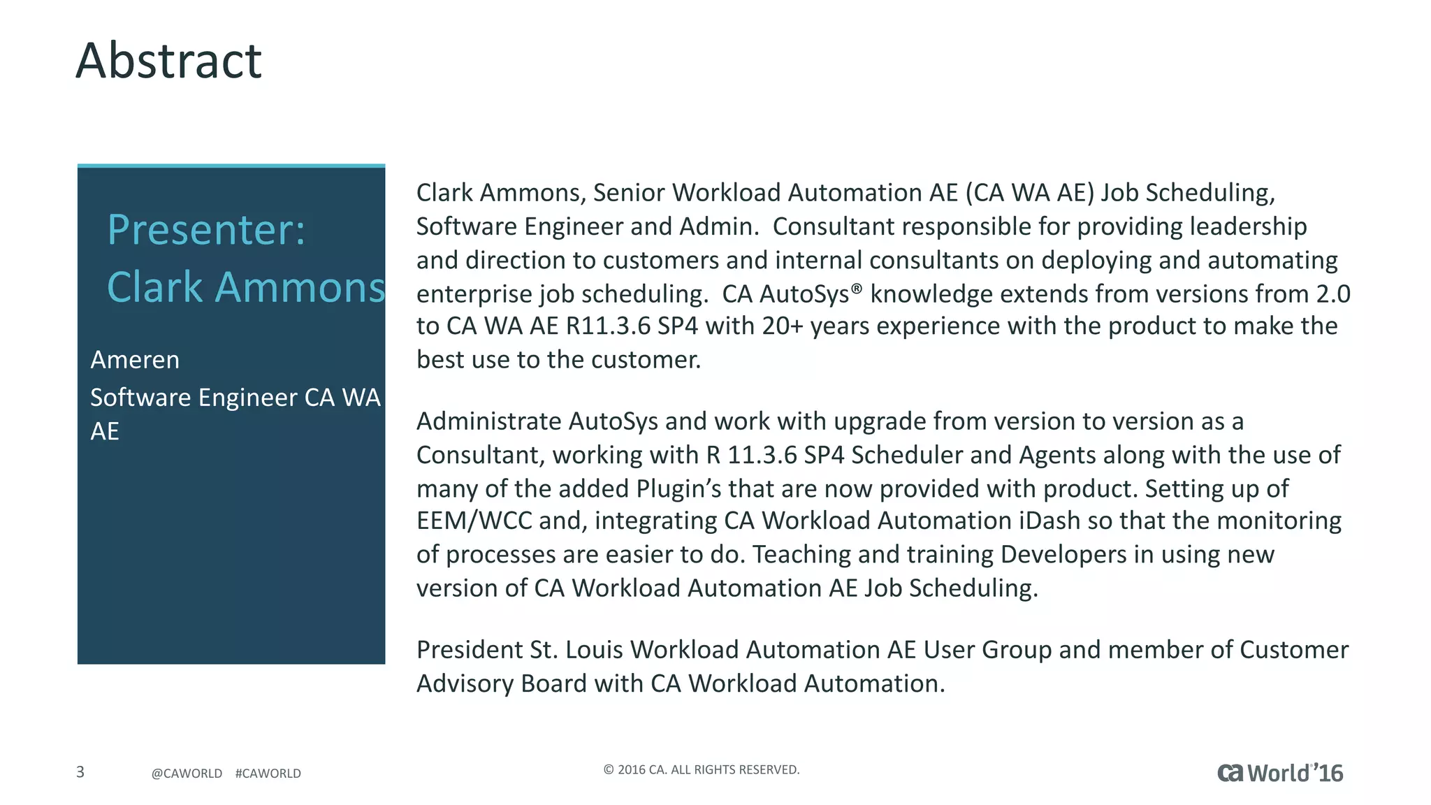 3 ©	2016	CA.	ALL	RIGHTS	RESERVED.@CAWORLD				#CAWORLD
Abstract
Clark	Ammons,	Senior	Workload	Automation	AE	(CA	WA	AE)	Job	Scheduling,	
Software	Engineer	and	Admin.		Consultant	responsible	for	providing	leadership	
and	direction	to	customers	and	internal	consultants	on	deploying	and	automating	
enterprise	job	scheduling.		CA	AutoSys®	knowledge	extends	from	versions	from	2.0	
to	CA	WA	AE	R11.3.6	SP4	with	20+	years	experience	with	the	product	to	make	the	
best	use	to	the	customer.
Administrate	AutoSys	and	work	with	upgrade	from	version	to	version	as	a	
Consultant,	working	with	R	11.3.6	SP4	Scheduler	and	Agents	along	with	the	use	of	
many	of	the	added	Plugin’s	that	are	now	provided	with	product.	Setting	up	of	
EEM/WCC	and,	integrating	CA	Workload	Automation	iDash	so	that	the	monitoring	
of	processes	are	easier	to	do.	Teaching	and	training	Developers	in	using	new	
version	of	CA	Workload	Automation	AE	Job	Scheduling.
President	St.	Louis	Workload	Automation	AE	User	Group	and	member	of	Customer	
Advisory	Board	with	CA	Workload	Automation.
Presenter:	
Clark	Ammons
Ameren
Software	Engineer	CA	WA	
AE
 