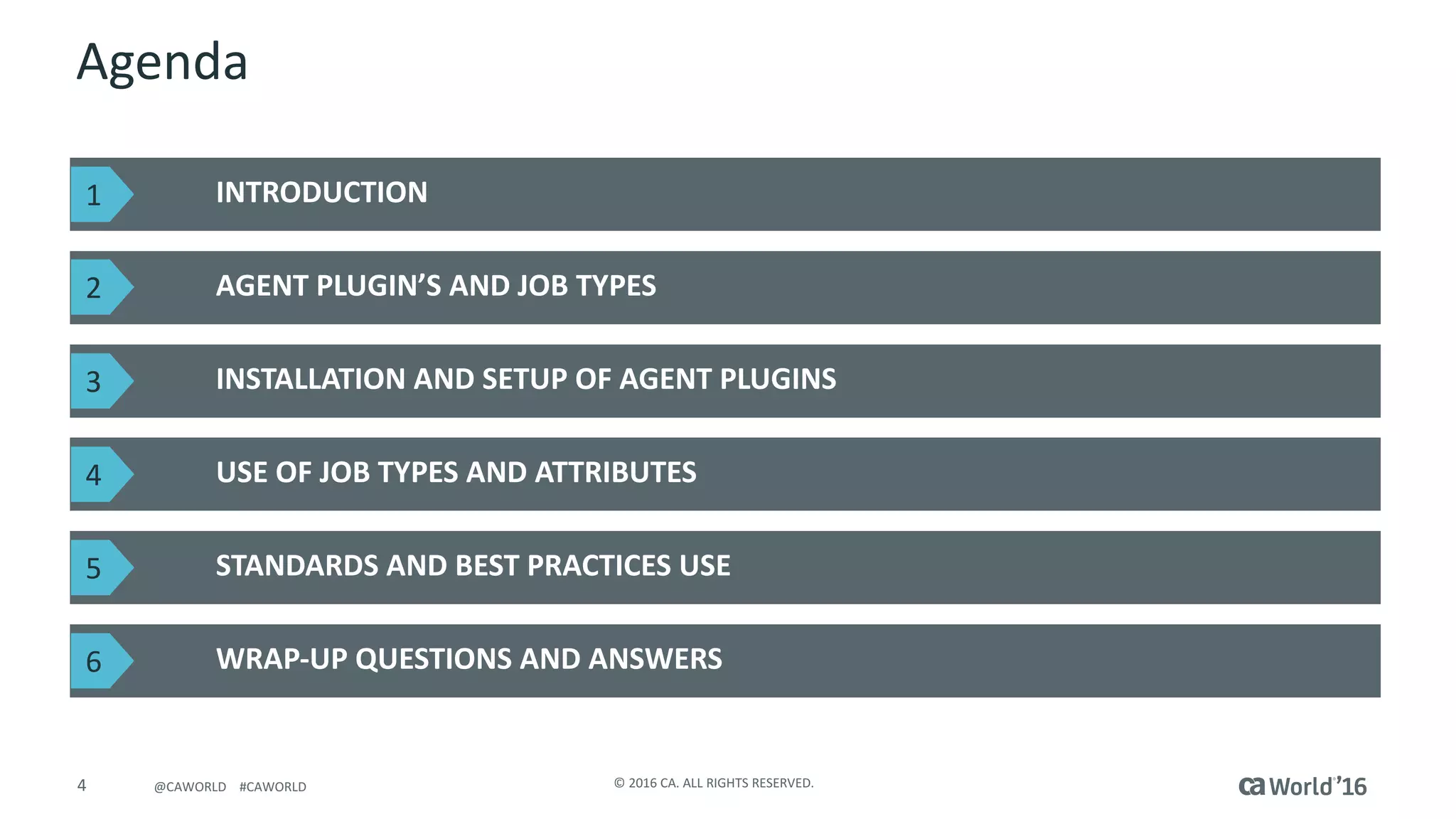 4 ©	2016	CA.	ALL	RIGHTS	RESERVED.@CAWORLD				#CAWORLD
Agenda
INTRODUCTION
AGENT	PLUGIN’S	AND	JOB	TYPES
WRAP-UP	QUESTIONS	AND	ANSWERS
INSTALLATION	AND	SETUP	OF	AGENT	PLUGINS
USE	OF	JOB	TYPES	AND	ATTRIBUTES
STANDARDS	AND	BEST	PRACTICES	USE
1
2
3
4
5
6
 