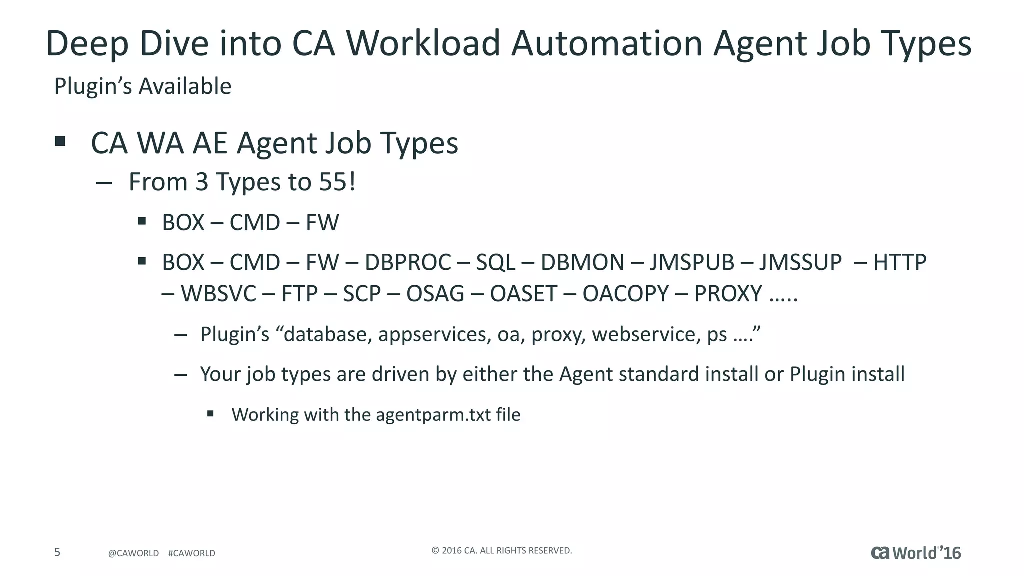 5 ©	2016	CA.	ALL	RIGHTS	RESERVED.@CAWORLD				#CAWORLD
Deep	Dive	into	CA	Workload	Automation	Agent	Job	Types	
§ CA	WA	AE	Agent	Job	Types
– From	3	Types	to	55!
§ BOX	– CMD	– FW
§ BOX	– CMD	– FW	– DBPROC	– SQL	– DBMON	– JMSPUB	– JMSSUP		– HTTP			
– WBSVC	– FTP	– SCP	– OSAG	– OASET	– OACOPY	– PROXY	…..
– Plugin’s	“database,	appservices,	oa,	proxy,	webservice,	ps ….”	
– Your	job	types	are	driven	by	either	the	Agent	standard	install	or	Plugin	install
§ Working	with	the	agentparm.txt	file	
Plugin’s	Available
 