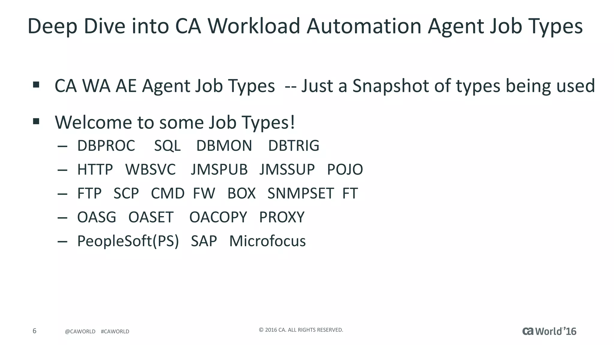 6 ©	2016	CA.	ALL	RIGHTS	RESERVED.@CAWORLD				#CAWORLD
Deep	Dive	into	CA	Workload	Automation	Agent	Job	Types	
§ CA	WA	AE	Agent	Job	Types		-- Just	a	Snapshot	of	types	being	used
§ Welcome	to	some	Job	Types!
– DBPROC SQL				DBMON				DBTRIG
– HTTP			WBSVC				JMSPUB			JMSSUP			POJO
– FTP			SCP			CMD		FW			BOX			SNMPSET		FT
– OASG			OASET				OACOPY			PROXY
– PeopleSoft(PS)			SAP			Microfocus
 