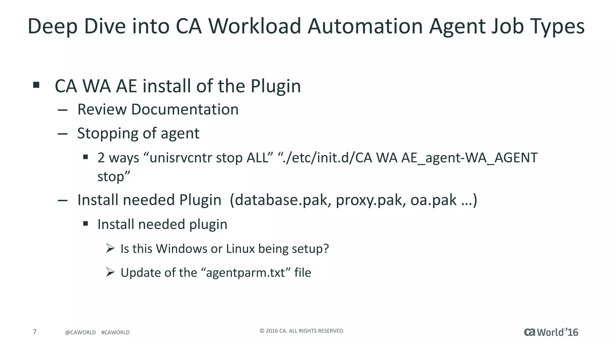7 ©	2016	CA.	ALL	RIGHTS	RESERVED.@CAWORLD				#CAWORLD
Deep	Dive	into	CA	Workload	Automation	Agent	Job	Types	
§ CA	WA	AE	install	of	the	Plugin
– Review	Documentation
– Stopping	of	agent
§ 2	ways	“unisrvcntr stop	ALL”	“./etc/init.d/CA	WA	AE_agent-WA_AGENT	
stop”
– Install	needed	Plugin		(database.pak,	proxy.pak,	oa.pak …)
§ Install	needed	plugin
Ø Is	this	Windows	or	Linux	being	setup?
Ø Update	of	the	“agentparm.txt”	file	
 