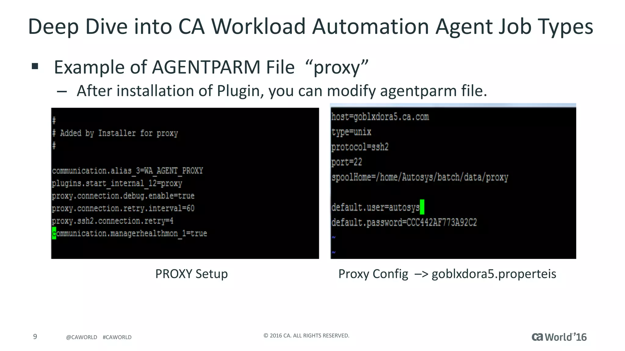 9 ©	2016	CA.	ALL	RIGHTS	RESERVED.@CAWORLD				#CAWORLD
Deep	Dive	into	CA	Workload	Automation	Agent	Job	Types	
§ Example	of	AGENTPARM	File		“proxy”
– After	installation	of	Plugin,	you	can	modify	agentparm file.
PROXY	Setup																																			Proxy	Config –>	goblxdora5.properteis
 