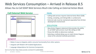 14 ©	2016	CA.	ALL	RIGHTS	RESERVED.@CAWORLD				#CAWORLD
Web	Services	Consumption	– Arrived	in	Release	8.5
Allows	You	to	Call	SOAP	Web	Services	Much	Like	Calling	an	External	Action	Block
BENEFIT
Call	External	Web	Service
• Calling	web	services	requires	External	Action	Block	(EAB)
• Coding,	compiling,	and	linking	EABs	is	cumbersome
• External	code	must	be	maintained	separately	from	CA	Gen	
development	environment
• New	Action	Diagram	statement	that	provides	the	ability	
to	call	SOAP	web	services	much	like	calling	an	EAB
• Parses	the	WSDL	to	determine	methods
• Selecting	a	method	allows	you	to	match	Action	Diagram	
views	to	the	selected	methods	parameters
• Makes	it	easy	to	integrate	and/or	consume	functionality	from	other	systems
• Integrate	with	Modern	API	Enabled	Applications	
• Language	Independence	for	Common	Components	
PAIN
SOLUTION
See	it	on	YouTube:	https://www.youtube.com/watch?v=wuBd2v6jfyQ
 