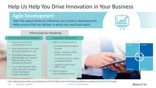 19 ©	2016	CA.	ALL	RIGHTS	RESERVED.@CAWORLD				#CAWORLD
Influencing	Our	Roadmap
§ Submit	your	ideas	on	
communities.ca.com
§ Vote	and	comment	on	ideas	
that	are	important	to	you
§ CA	Product	Management	
reviews	ideas	and	updates	
status	as	they	move	
through	the	lifecycle
§ “Currently	Planned”	idea	
status	indicates	inclusion	
in	Agile	Backlog	or	
Product	Roadmap
Take	the	opportunity	to	influence	our	product	development.	
Help	ensure	that	we	deliver	is	what	you	need	and	want.
Help	Us	Help	You	Drive	Innovation	in	Your	Business	
CA	Communities	Ideation
§ Register	to	participate	in:
– Live	Demos/End-of-Sprint	
Reviews
– Private	- Members	Only	-
Online	Community
– Pre-Release	Onsite	Testing	
and	Support	(Beta)
– Upgrade	Support	from	
SWAT	Team
§ How	to	register:	
https://validate.ca.com
Customer	Validation
Links:	https://communities.ca.com/welcome (CA	Gen	Edge	Community)	https://validate.ca.com/home.html (CA	Gen	Group)
Agile	Development	
 