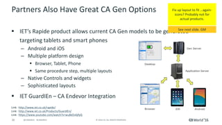 20 ©	2016	CA.	ALL	RIGHTS	RESERVED.@CAWORLD				#CAWORLD
Partners	Also	Have	Great	CA	Gen	Options
§ IET’s	Rapide product	allows	current	CA	Gen	models	to	be	generated	
targeting	tablets	and	smart	phones
– Android	and	iOS
– Multiple	platform	design
§ Browser,	Tablet,	Phone
§ Same	procedure	step,	multiple	layouts
– Native	Controls	and	widgets
– Sophisticated	layouts
§ IET	GuardIEn – CA	Endevor Integration
Link:		http://www.iet.co.uk/rapide/
Link:		http://www.iet.co.uk/Products/GuardIEn/
Link:		https://www.youtube.com/watch?v=wuBd2v6jfyQ
Fix	up	layout	to	fit	…again-
icons?	Probably	not	for	
actual	products.
See	next	slide.	GM
 