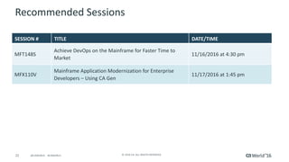 22 ©	2016	CA.	ALL	RIGHTS	RESERVED.@CAWORLD				#CAWORLD
Recommended	Sessions
SESSION	# TITLE DATE/TIME
MFT148S
Achieve	DevOps	on	the	Mainframe	for	Faster	Time	to	
Market
11/16/2016	at	4:30	pm
MFX110V
Mainframe	Application	Modernization	for	Enterprise	
Developers	– Using	CA	Gen	
11/17/2016	at	1:45	pm
 