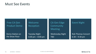 23 ©	2016	CA.	ALL	RIGHTS	RESERVED.@CAWORLD				#CAWORLD
Must	See	Events
Free	CA	Gen	
Product	Demo	
Demo	Station	on	
the	Show	Floor	
Event	Night
Rob	Thomas	Concert
6:30	– 9:30	pm
Welcome	
Reception	
Tuesday	Night
6:00	pm	– 8:00	pm
CA	Gen	Edge	
Community	
Meeting	
Wednesday	Night
TBD
 