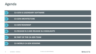 4 ©	2016	CA.	ALL	RIGHTS	RESERVED.@CAWORLD				#CAWORLD
Agenda
CA	GEN	IS	LEGENDARY	SOFTWARE	
CA	GEN	ARCHITECTURE	
CA	WORLD	CA	GEN	SESSIONS	
CA	GEN	ROADMAP
CA	RELEASE	8.5	AND	RELEASE	8.6	HIGHLIGHTS	
BE	PART	OF	THE	CA	GEN	TEAM	
1
2
3
4
5
6
 