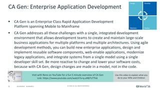 6 ©	2016	CA.	ALL	RIGHTS	RESERVED.@CAWORLD				#CAWORLD
CA	Gen:	Enterprise	Application	Development	
§ CA	Gen	is	an	Enterprise	Class	Rapid	Application	Development
Platform	spanning	Mobile	to	Mainframe	
§ CA	Gen	addresses	all	these	challenges	with	a	single,	integrated	development	
environment	that	allows	development	teams	to	create	and	maintain	large-scale	
business	applications	for	multiple	platforms	and	multiple	architectures.	Using	agile	
development	methods,	you	can	build	new	enterprise	applications,	design	and	
implement	reusable	software	components,	web-enable	applications,	modernize	
legacy	applications,	and	integrate	systems	from	a	single	model	using	a	single	
developer	skill	set.	Be	more	reactive	to	change	and	lower	your	software	costs,	
because	with	CA	Gen,	design	changes	are	made	in	a	model,	not	in	the	code.
Visit	with	Reno	on	YouTube	for	a	fun	5	minute	overview	of	CA	Gen
Link:	https://www.youtube.com/watch?v=q-aNB7sTThA	
Use	this	video	to	explain	what	you	
do	to	your	Wife	and	Children
 
