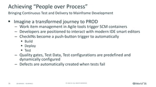 16 ©	2016	CA.	ALL	RIGHTS	RESERVED.@CAWORLD				#CAWORLD
Achieving	“People	over	Process”
§ Imagine	a	transformed	journey	to	PROD
– Work	item	management	in	Agile	tools	trigger	SCM	containers
– Developers	are	positioned	to	interact	with	modern	IDE	smart	editors
– CheckINs become	a	push-button	trigger	to	automatically	
§ Build
§ Deploy
§ Test
– Quality	gates,	Test	Data,	Test	configurations	are	predefined	and	
dynamically	configured
– Defects	are	automatically	created	when	tests	fail
Bringing	Continuous	Test	and	Delivery	to	Mainframe	Development
 